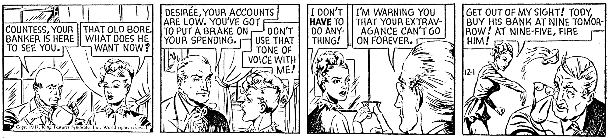 Comic book OCR: COUNTESSYOUR THAT OLD BORE. BANKER IS HERE WHAT DOES HE TO SEE YOU. DESIRÉEYOUR ACCOUNTS ARE LOW. YOU'VE GOT TO PUT A BRAKE ON YOUR SPENDING. I DON'T I'M WARNING YOU HAVE TO || THAT YOUR EXTRAV- DO ANY- THING! GET OUT OF MY SIGHT! TODYBUY HIS BANK AT NINE TOMOR- ROW! AT NINE-FIVEFIRE HIM! AGANCE CAN'T GO ON FOREVER. DON'T USE THAT TONE OF VOICE WITH ME! WANT NOW? 12-1 CaprKing Teatute COUNTESSYOUR THAT OLD BORE. BANKER IS HERE WHAT DOES HE TO SEE YOU. DESIRÉEYOUR ACCOUNTS ARE LOW. YOU'VE GOT TO PUT A BRAKE ON YOUR SPENDING. I DON'T I'M WARNING YOU HAVE TO || THAT YOUR EXTRAV- DO ANY- THING! GET OUT OF MY SIGHT! TODYBUY HIS BANK AT NINE TOMOR- ROW! AT NINE-FIVEFIRE HIM! AGANCE CAN'T GO ON FOREVER. DON'T USE THAT TONE OF VOICE WITH ME! WANT NOW? 12-1 CaprKing Teatute