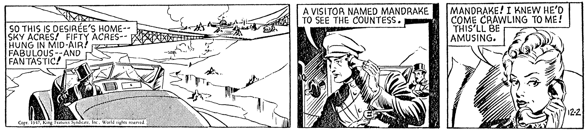 Drawing OCR: MANDRAKE! I KNEW HE'D COME CRAWLING TO ME! THIS'LL BE AMUSING. A VISITOR NAMED MANDRAKE TO SEE THE COUNTESS. SO THIS IS DESIRÉE'S HOME-- SKY ACRES! FIFTY ACRES- HUNG IN MID-AIR! FABULOUS--AND FANTASTIC! 12-2 Copr. 1947World rights reserved MANDRAKE! I KNEW HE'D COME CRAWLING TO ME! THIS'LL BE AMUSING. A VISITOR NAMED MANDRAKE TO SEE THE COUNTESS. SO THIS IS DESIRÉE'S HOME-- SKY ACRES! FIFTY ACRES- HUNG IN MID-AIR! FABULOUS--AND FANTASTIC! 12-2 Copr. 1947King Features Syodicate. lncWorld rights reserved