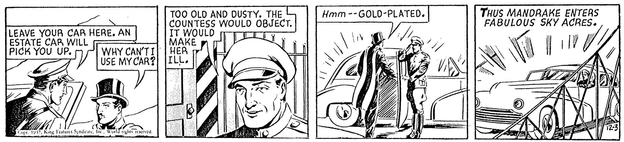 Style OCR: THUS MANDRAKE ENTERS FABULOUS SKY ACRES. Hmm --GOLD-PLATED. LEAVE YOUR CAR HERE. AN ESTATE CAR WILL PICK YOU UP. TOO OLD AND DUSTY. THE COUNTESS WOULD OBJECT. IT WOULD ???? ??? ILL. WHY CAN'T I USE MY CAR? Copr. 191Wold rights eMTVed THUS MANDRAKE ENTERS FABULOUS SKY ACRES. Hmm --GOLD-PLATED. LEAVE YOUR CAR HERE. AN ESTATE CAR WILL PICK YOU UP. TOO OLD AND DUSTY. THE COUNTESS WOULD OBJECT. IT WOULD ???? ??? ILL. WHY CAN'T I USE MY CAR? Copr. 191King l'eatures SyndicaeWold rights eMTVed