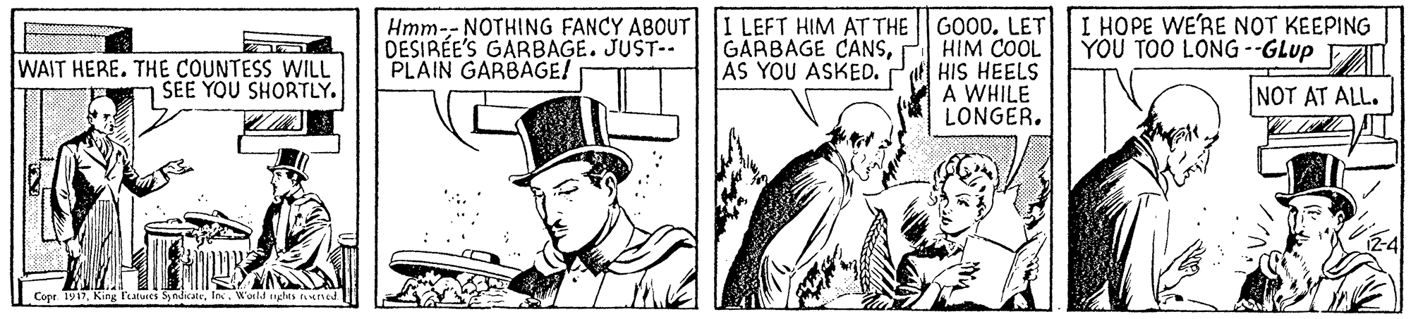 Art OCR: Hmm-- NOTHING FANCY ABOUT I LEFT HIM AT THE GOOD. LET HIM COOL HIS HEELS A WHILE LONGER. DESIRÉE'S GARBAGE. JUST-- PLAIN GARBAGE! GARBAGE CANSAS YOU ASKED. I HOPE WE'RE NOT KEEPING YOU TOO LONG --GLup WAIT HERE. THE COUNTESS WILL SEE YOU SHORTLY. NOT AT ALL. Copr 1917In. Wor! nghes runcd Hmm-- NOTHING FANCY ABOUT I LEFT HIM AT THE GOOD. LET HIM COOL HIS HEELS A WHILE LONGER. DESIRÉE'S GARBAGE. JUST-- PLAIN GARBAGE! GARBAGE CANSAS YOU ASKED. I HOPE WE'RE NOT KEEPING YOU TOO LONG --GLup WAIT HERE. THE COUNTESS WILL SEE YOU SHORTLY. NOT AT ALL. Copr 1917King l'aturts SyndicateIn. Wor! nghes runcd