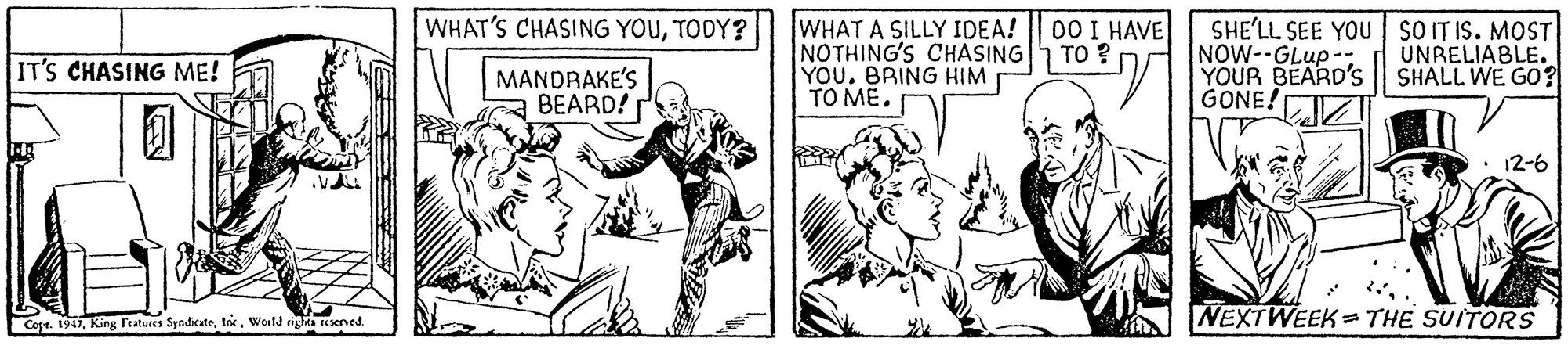 Fictional character OCR: WHAT'S CHASING YOUTODY? WHAT A SILLY IDEA! NOTHING'S CHASING| TO ? YOU. BRING HIM TO ME. 00 I HAVE SHE'LL SEE YOU sO IT IS. MOST NOW--GLup-: YOUR BEARD'S | SHALL WE G0? GONE! UNRELIABLE. IT'S CHASING ME! MANDRAKE'S BEARD! • 12-6 Cope. 1917World righta Rened NEXTWEEK= THE SUITORS WHAT'S CHASING YOUTODY? WHAT A SILLY IDEA! NOTHING'S CHASING| TO ? YOU. BRING HIM TO ME. 00 I HAVE SHE'LL SEE YOU sO IT IS. MOST NOW--GLup-: YOUR BEARD'S | SHALL WE G0? GONE! UNRELIABLE. IT'S CHASING ME! MANDRAKE'S BEARD! • 12-6 Cope. 1917King Features SyndicateWorld righta Rened NEXTWEEK= THE SUITORS