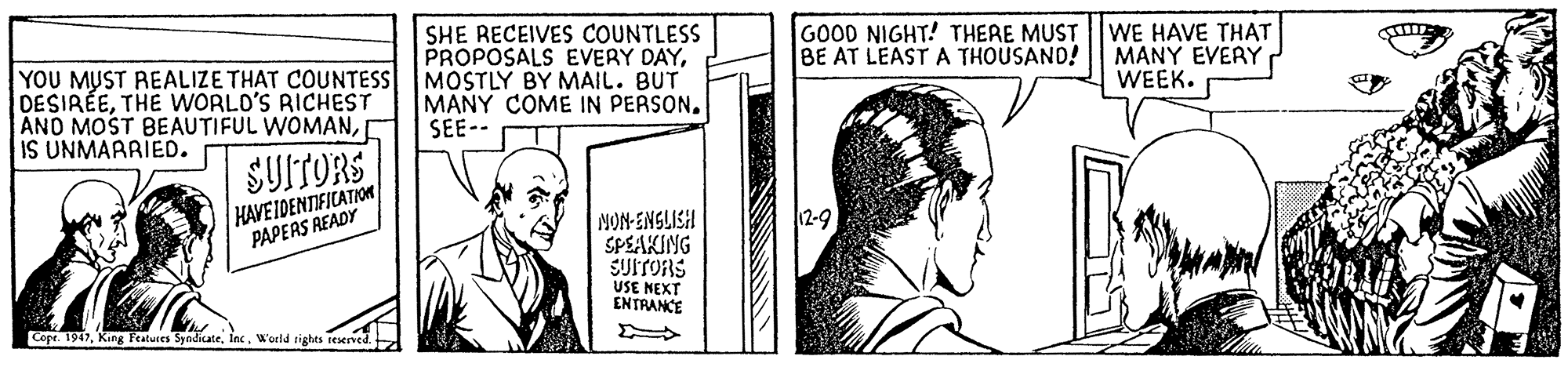 Cartoon OCR: SHE RECEIVES COUNTLESS PROPOSALS EVERY DAYGOOD NIGHT! THERE MUST BE AT LEAST A THOUSAND! WE HAVE THAT MANY EVERY WEEK. YOU MUST REALIZE THAT COUNTESS MOSTLY BY MAIL. BUT DESIRÉETHE WORLO'S RICHEST AND MOST BEAUTIFUL WOMANIS UNMARRIED. MANY COME IN PERSON. SEE-- SUITORS HAVE IDENTIFICATION PAPEAS READY 12-9 NON-ENSLISH SPEAKING SUITORS USE NEXT ENTRANCE Cope. 1947Inc. World tights teserved. SHE RECEIVES COUNTLESS PROPOSALS EVERY DAYGOOD NIGHT! THERE MUST BE AT LEAST A THOUSAND! WE HAVE THAT MANY EVERY WEEK. YOU MUST REALIZE THAT COUNTESS MOSTLY BY MAIL. BUT DESIRÉETHE WORLO'S RICHEST AND MOST BEAUTIFUL WOMANIS UNMARRIED. MANY COME IN PERSON. SEE-- SUITORS HAVE IDENTIFICATION PAPEAS READY 12-9 NON-ENSLISH SPEAKING SUITORS USE NEXT ENTRANCE Cope. 1947King Featuces SyndicateInc. World tights teserved.