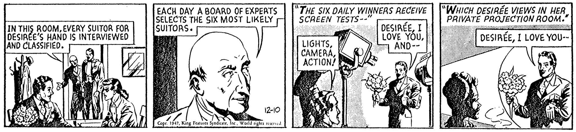 Rectangle OCR: EACH DAY A BOARD OF EXPERTS SELECTS THE SIX MOST LIKELY SUITORS. "THE SIX DAILY WINNERS RECEIVE SCREEN TESTS--" "WHICH DESIRÉE VIEWS IN HER PRIVATE PROJECTION ROOM. IN THIS ROOMEVERY SUITOR FOR DESIREE'S HAND IS INTERVIEWED AND CLASSIFIED. DESIRÉEI LOVE YOUAND-- DESIRÉEI LOVE YOU-- LIGHTS?CTION? 12-10 Copr. 1947World tghts sened EACH DAY A BOARD OF EXPERTS SELECTS THE SIX MOST LIKELY SUITORS. "THE SIX DAILY WINNERS RECEIVE SCREEN TESTS--" "WHICH DESIRÉE VIEWS IN HER PRIVATE PROJECTION ROOM. IN THIS ROOMEVERY SUITOR FOR DESIREE'S HAND IS INTERVIEWED AND CLASSIFIED. DESIRÉEI LOVE YOUAND-- DESIRÉEI LOVE YOU-- LIGHTS?CTION? 12-10 Copr. 1947King Features SyndicateWorld tghts sened