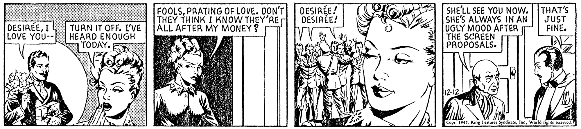 Art OCR: FOOLSPRATING OF LOVE. DON'T THEY THINK I KNOW THEY'RE ALL AFTER MY MONEY ? DESIRÉE! DESIRÉE! SHE'LL SEE YOU NOW. SHE'S ALWAYS IN AN UGLY MOOD AFTER THE SCREEN PROPOSALS. THAT'S JUST FINE. DESIRÉEI LOVE YOU-- TURN IT OFF. I'VE HEARD ENOUGH TODAY. Copr. 1947World rights reserved FOOLSPRATING OF LOVE. DON'T THEY THINK I KNOW THEY'RE ALL AFTER MY MONEY ? DESIRÉE! DESIRÉE! SHE'LL SEE YOU NOW. SHE'S ALWAYS IN AN UGLY MOOD AFTER THE SCREEN PROPOSALS. THAT'S JUST FINE. DESIRÉEI LOVE YOU-- TURN IT OFF. I'VE HEARD ENOUGH TODAY. Copr. 1947King Features SyndicateWorld rights reserved