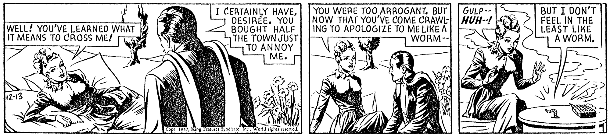 Illustration OCR: I CERTAINLY HAVEDESIRÉE. YOU BOUGHT HALF THE TOWN JUST TO ANNOY ??. YOU WERE TOO ARROGANT. BUT NOW THAT YOu'VE COME CRAWL- ING TO APOLOGIZE TO ME LIKE A WORM-- GULP-- HUH--! BUT I DON'T FEEL IN THE LEAST LIKE A WORM. WELL! YOU'VE LEARNED WHAT IT MEANS TO CROSS ME! 12-13 Copr. 1917World righes userved I CERTAINLY HAVEDESIRÉE. YOU BOUGHT HALF THE TOWN JUST TO ANNOY ??. YOU WERE TOO ARROGANT. BUT NOW THAT YOu'VE COME CRAWL- ING TO APOLOGIZE TO ME LIKE A WORM-- GULP-- HUH--! BUT I DON'T FEEL IN THE LEAST LIKE A WORM. WELL! YOU'VE LEARNED WHAT IT MEANS TO CROSS ME! 12-13 Copr. 1917King Tratures SndicateWorld righes userved