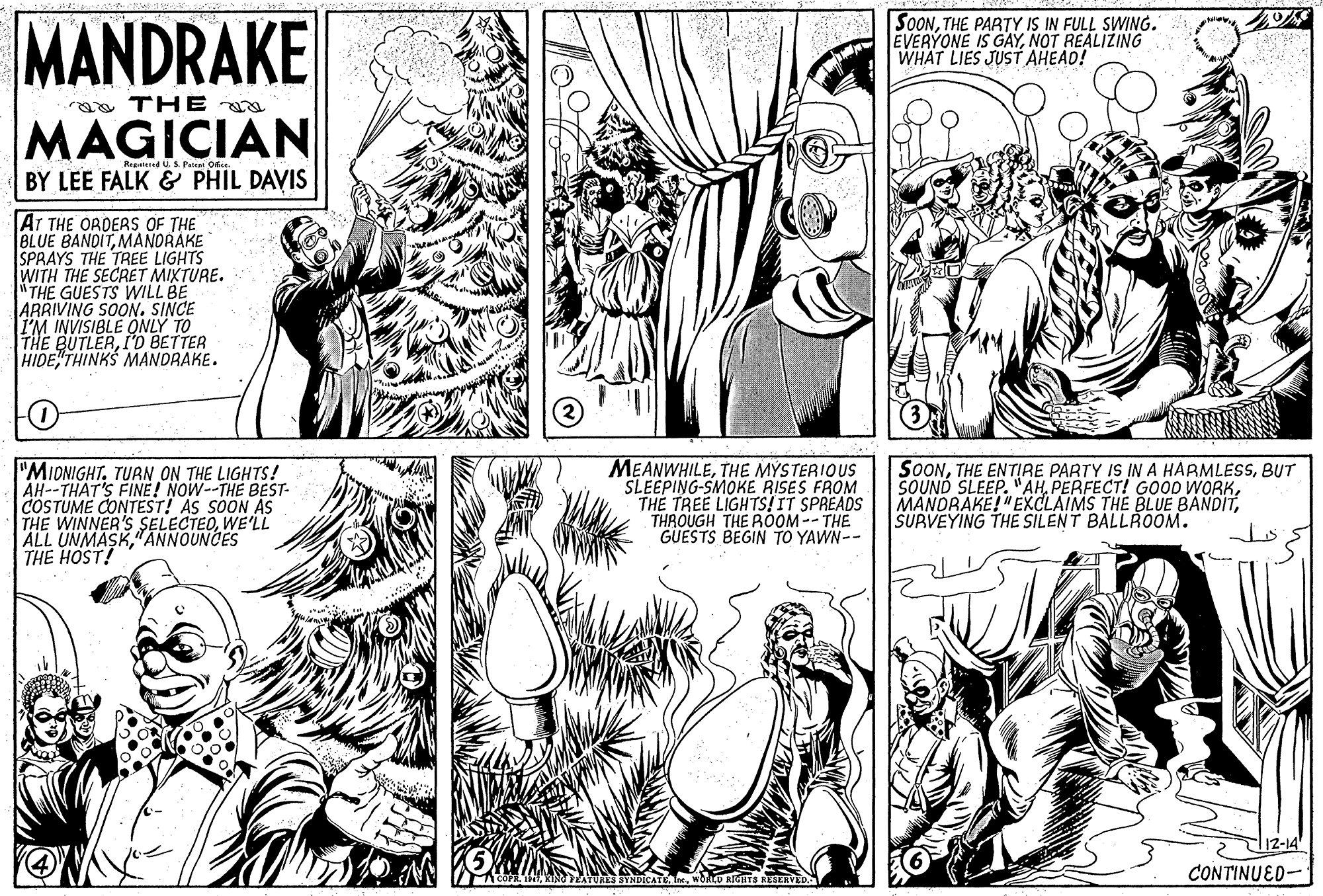Font OCR: MANDRAKE SOONTHE PARTY IS IN FULL SWING. EVERYONE IS GAYNOT REALIZING WHAT LIES JUST AHEAD! ga THE a MAGICIAN Regd U.S Paleai Ofee. BY LEE FALK & PHIL DAVIS AT THE ORDERS OF THE BLUE BANDITMANDRAKE SPRAYS THE TREE LIGHTS WITH THE SECRET MIXTURE. THE GUESTS WILL BE ARRIVING SOON. SINCE I'M INVISIBLE QNLY TO THE BUTLERI'D BETTER HIDE THINKS MANDRAKE. "MIONIGHT. TURN ON THE LIGHTS!. AH--THAT'S FINE! NOW--THE BEST- COSTUME CONTEST! AS SOON AS THE WINNER'S SELECTEDWE'LL ALL UNMASK"ANNOUNCES THE HOST! MEANWHILETHE MYSTERIOUS SLEEPING-SMOKE RISES FROM THE TREE LIGHTS!IT SPREADS THROUGH THE ROOM-- THE GUESTS BEGIN TO YAWN-- SOONBUT SOUND SLEEP. "AHSURVEYING THE SILENT BALLROOM. T12-14 CONTINUED- MANDRAKE SOONTHE PARTY IS IN FULL SWING. EVERYONE IS GAYNOT REALIZING WHAT LIES JUST AHEAD! ga THE a MAGICIAN Regd U.S Paleai Ofee. BY LEE FALK & PHIL DAVIS AT THE ORDERS OF THE BLUE BANDITMANDRAKE SPRAYS THE TREE LIGHTS WITH THE SECRET MIXTURE. THE GUESTS WILL BE ARRIVING SOON. SINCE I'M INVISIBLE QNLY TO THE BUTLERI'D BETTER HIDE THINKS MANDRAKE. "MIONIGHT. TURN ON THE LIGHTS!. AH--THAT'S FINE! NOW--THE BEST- COSTUME CONTEST! AS SOON AS THE WINNER'S SELECTEDWE'LL ALL UNMASK"ANNOUNCES THE HOST! MEANWHILETHE MYSTERIOUS SLEEPING-SMOKE RISES FROM THE TREE LIGHTS!IT SPREADS THROUGH THE ROOM-- THE GUESTS BEGIN TO YAWN-- SOONTHE ENTIRE PARTY IS IN A HARMLESSBUT SOUND SLEEP. "AHPERFECT! G000 WORKMANDRAKE!"EXCLAIMS THE BLUE BANDITSURVEYING THE SILENT BALLROOM. T12-14 CONTINUED-