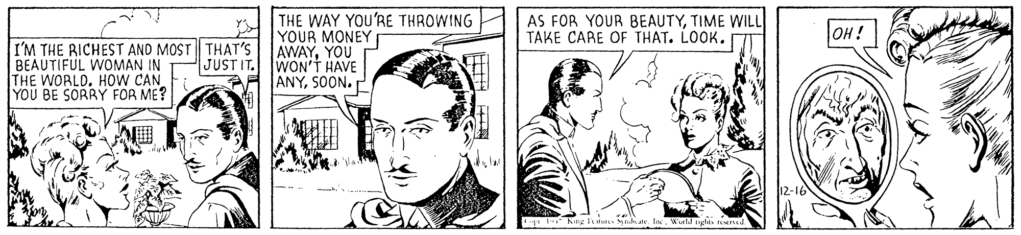 Cartoon OCR: THE WAY YOU'RE THROWING YOUR MONEY AWAYYOU AS FOR YOUR BEAUTYTIME WILL TAKE CARE OF THAT. LOOK. OH! I'M THE RICHEST AND MOST| THAT'S BEAUTIFUL WOMAN IN THE WORLD. HOW CAN YOU BE SORRY FOR ME? JUSTIT. WON'T HAVE ANYSOON. 12-16 Kng Tsturt- dn ate. tIne. Wurld tghts te ead THE WAY YOU'RE THROWING YOUR MONEY AWAYYOU AS FOR YOUR BEAUTYTIME WILL TAKE CARE OF THAT. LOOK. OH! I'M THE RICHEST AND MOST| THAT'S BEAUTIFUL WOMAN IN THE WORLD. HOW CAN YOU BE SORRY FOR ME? JUSTIT. WON'T HAVE ANYSOON. 12-16 Kng Tsturt- dn ate. tIne. Wurld tghts te ead