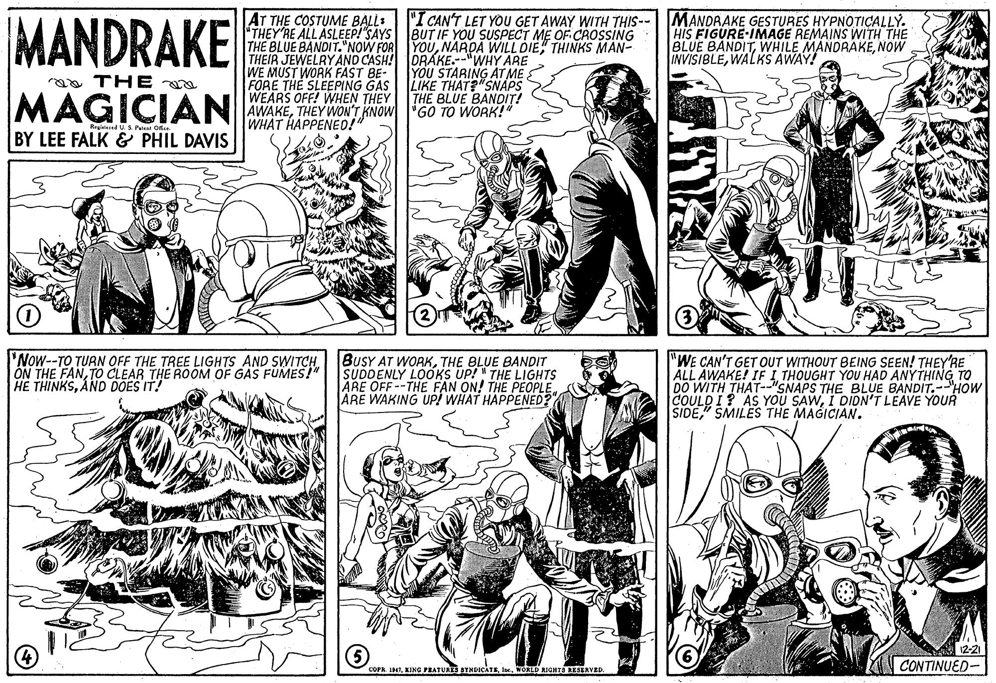 Organism OCR: MANDRAKE AT THE COSTUME BALL: THEY RE ALLASLEEP!"SAYS THE BLUE BANDIT."NOW FOR YOUTHINKS MAN- THEIR JEWELRYAND CASH! ORAKE.--"WHY ARE WE MUST WORK FAST BE- FORE THE SLEEPING GAS WEARS OFF! WHEN THEY AWAKETHEY WON'T KNOW "GO TO WORK!" WHAT HAPPENED!" "I CAN'T LET YOU GET AWAY WITH THIS--| MANDRAKE GESTURES HYPNOTICALLY. BUT IF YOU SUSPECT ME OF CAOSING HIS FIGURE-IMAGE REMAINS WITH THE BLUE BANDITNOW INVISIBLEWALKS AWAY! YOU STARING AT ME LIKE THAT?"SNAPS THE BLUE BANDIT! aa TH E a MAGICIAN Ragitered US Patent Ofce BY LEE FALK & PHIL DAVIS 'Now--TO TURN OFF THE TREE LIGHTS AND SWITCH ON THE FANTO CLEAR THE ROOM OF GAS FUMES!" HE THINKSAND DOES IT! BUSY AT WORKTHE BLUE BANDIT SUDDENLY LOOKS UP! " THE LIGHTS ARE OFF --THE FAN ON! THE PEOPLE ARE WAKING UP! WHAT HAPPENED? "WE CAN'T GET OUT WITHOUT BEING SEEN! THEY'RE ALL AWAKE! IF I THOUGHT YOU HAD ANYTHING TO DO WITH THAT-"SNAPS THE BLUE BANDIT.--"HOW COULD I? AS YOU SAWI DIDN'T LEAVE YOUR SIDE" SMILES THE MAGICIAN. 12-21 COPR. I4)WORLD RIGHTS KESERYED. CONTINUED- MANDRAKE AT THE COSTUME BALL: THEY RE ALLASLEEP!"SAYS THE BLUE BANDIT."NOW FOR YOUNARDA WILL DIETHINKS MAN- THEIR JEWELRYAND CASH! ORAKE.--"WHY ARE WE MUST WORK FAST BE- FORE THE SLEEPING GAS WEARS OFF! WHEN THEY AWAKETHEY WON'T KNOW "GO TO WORK!" WHAT HAPPENED!" "I CAN'T LET YOU GET AWAY WITH THIS--| MANDRAKE GESTURES HYPNOTICALLY. BUT IF YOU SUSPECT ME OF CAOSING HIS FIGURE-IMAGE REMAINS WITH THE BLUE BANDITWHILE MANDRAKENOW INVISIBLEWALKS AWAY! YOU STARING AT ME LIKE THAT?"SNAPS THE BLUE BANDIT! aa TH E a MAGICIAN Ragitered US Patent Ofce BY LEE FALK & PHIL DAVIS 'Now--TO TURN OFF THE TREE LIGHTS AND SWITCH ON THE FANTO CLEAR THE ROOM OF GAS FUMES!" HE THINKSAND DOES IT! BUSY AT WORKTHE BLUE BANDIT SUDDENLY LOOKS UP! " THE LIGHTS ARE OFF --THE FAN ON! THE PEOPLE ARE WAKING UP! WHAT HAPPENED? "WE CAN'T GET OUT WITHOUT BEING SEEN! THEY'RE ALL AWAKE! IF I THOUGHT YOU HAD ANYTHING TO DO WITH THAT-"SNAPS THE BLUE BANDIT.--"HOW COULD I? AS YOU SAWI DIDN'T LEAVE YOUR SIDE" SMILES THE MAGICIAN. 12-21 COPR. I4)KING PEATURES SYNDICATEWORLD RIGHTS KESERYED. CONTINUED-