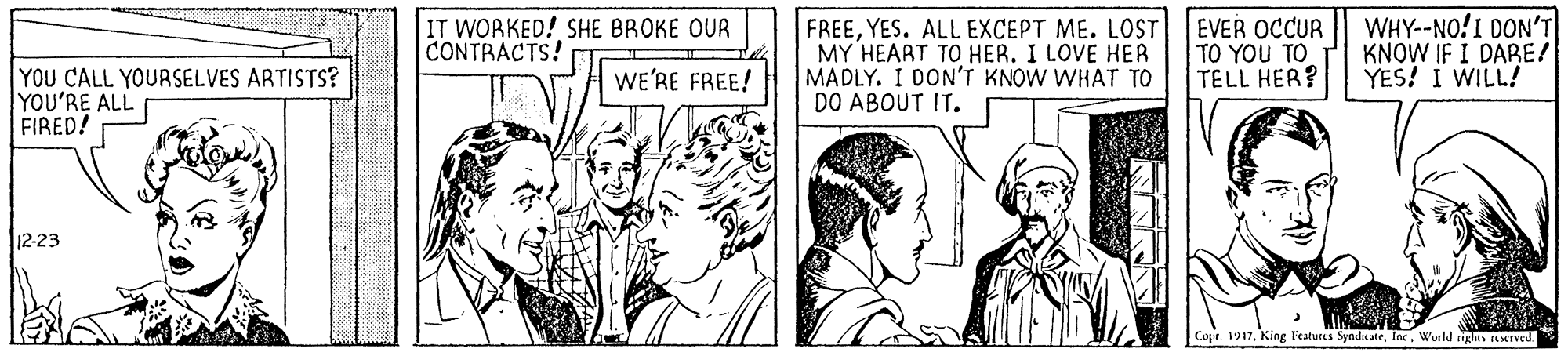 Adaptation OCR: IT WORKED! SHE BROKE OUR CONTRACTS! FREEYES. ALL EXCEPT ME. LOST MY HEART TO HER. I LOVE HER MADLY. I DON'T KNOW WHAT TO DO ABOUT IT. EVER OCCUR TO YOU TO TELL HER? WHY--NO!I DON'T KNOW IF I DABE! YES! I WILL! YOU CALL YOURSELVES ARTISTS? YOU'RE ALL FIRED! WE'RE FREE! 12-23 Cope. 1917Wueld rigus SIVed. IT WORKED! SHE BROKE OUR CONTRACTS! FREEYES. ALL EXCEPT ME. LOST MY HEART TO HER. I LOVE HER MADLY. I DON'T KNOW WHAT TO DO ABOUT IT. EVER OCCUR TO YOU TO TELL HER? WHY--NO!I DON'T KNOW IF I DABE! YES! I WILL! YOU CALL YOURSELVES ARTISTS? YOU'RE ALL FIRED! WE'RE FREE! 12-23 Cope. 1917King Featutes SyndkateWueld rigus SIVed.