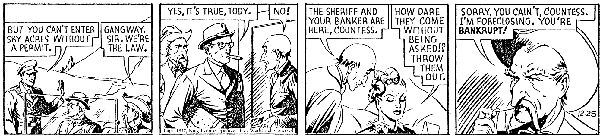 Font OCR: SORRYCOUNTESS. I'M FORECLOSING. YOU'RE BANKRUPT! YESTODY. NO! THE SHERIFF AND HOW DARE YOUR BANKER ARE | THEY COME WITHOUT BEING ASKED!? THROW THEM OUT. BUT YOU CAN'T ENTER GANGWAYSKY ACRES WITHOUT P SIR. WE'RE A PERMIT. HERECOUNTESS. THE LAW. 12-25 Copr 1917King leatures Sndatv. In. World glts t SORRYYOU CAIN'TCOUNTESS. I'M FORECLOSING. YOU'RE BANKRUPT! YESIT'S TAUETODY. NO! THE SHERIFF AND HOW DARE YOUR BANKER ARE | THEY COME WITHOUT BEING ASKED!? THROW THEM OUT. BUT YOU CAN'T ENTER GANGWAYSKY ACRES WITHOUT P SIR. WE'RE A PERMIT. HERECOUNTESS. THE LAW. 12-25 Copr 1917King leatures Sndatv. In. World glts t