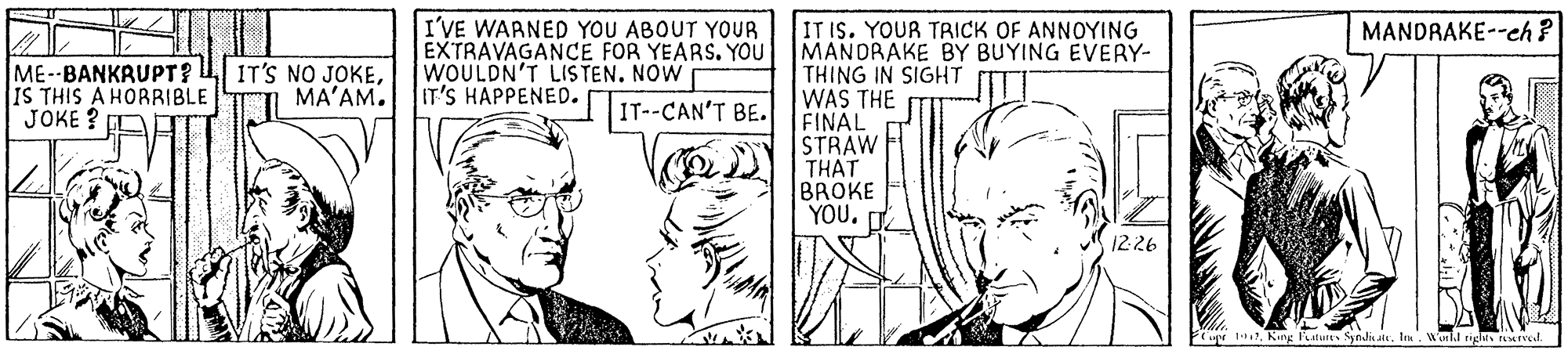 Parallel OCR: I'VE WAANED YOU ABOUT YOUR EXTRAVAGANCE FOR YEARS. YOU WOULDN'T LIS TEN. NOW IT IS. YOUR TRICK OF ANNOYING MANDRAKE BY BUYING EVERY- THING IN SIGHT WAS THE FINAL STRAW MANDRAKE--eh? ME--BANKRUPT? IS THIS A HORRIBLE JOKE ? IT'S NO JOKEMA'AM. IT'S HAPPENED. IT--CAN'T BE. THAT BROKE YOU. D 1226 7King aturt Syndalk. In Worll rigles rMTrel. I'VE WAANED YOU ABOUT YOUR EXTRAVAGANCE FOR YEARS. YOU WOULDN'T LIS TEN. NOW IT IS. YOUR TRICK OF ANNOYING MANDRAKE BY BUYING EVERY- THING IN SIGHT WAS THE FINAL STRAW MANDRAKE--eh? ME--BANKRUPT? IS THIS A HORRIBLE JOKE ? IT'S NO JOKEMA'AM. IT'S HAPPENED. IT--CAN'T BE. THAT BROKE YOU. D 1226 7King aturt Syndalk. In Worll rigles rMTrel.