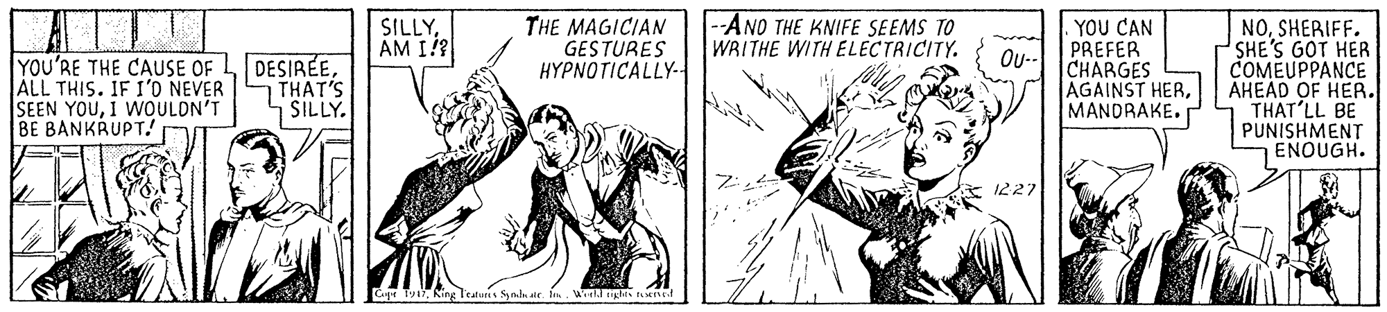 Comic book OCR: SILLYAM I? THE MAGICIAN GESTURES HYPNOTICALLY-. -AND THE KNIFE SEEMS TO WRITHE WITH ELECTRICITY. YOU CAN PREFER CHARGES AGAINST HERMANDRAKE. NOSHERIFF. SHE'S GOT HER COMEUPPANCE AHEAD OF HER. THAT'LL BE PUNISHMENT ENOUGH. Ou- YOU'RE THE CAUSE OF ALL THIS. IF I'O NEVER SEEN YOUI WOULDN'T BE BANKRUPT. DESIRÉETHAT'S SILLY. 1227 Cagr Tya7King Teaturis Symlu alr f. Wl erghts tened SILLYAM I? THE MAGICIAN GESTURES HYPNOTICALLY-. -AND THE KNIFE SEEMS TO WRITHE WITH ELECTRICITY. YOU CAN PREFER CHARGES AGAINST HERMANDRAKE. NOSHERIFF. SHE'S GOT HER COMEUPPANCE AHEAD OF HER. THAT'LL BE PUNISHMENT ENOUGH. Ou- YOU'RE THE CAUSE OF ALL THIS. IF I'O NEVER SEEN YOUI WOULDN'T BE BANKRUPT. DESIRÉETHAT'S SILLY. 1227 Cagr Tya7King Teaturis Symlu alr f. Wl erghts tened