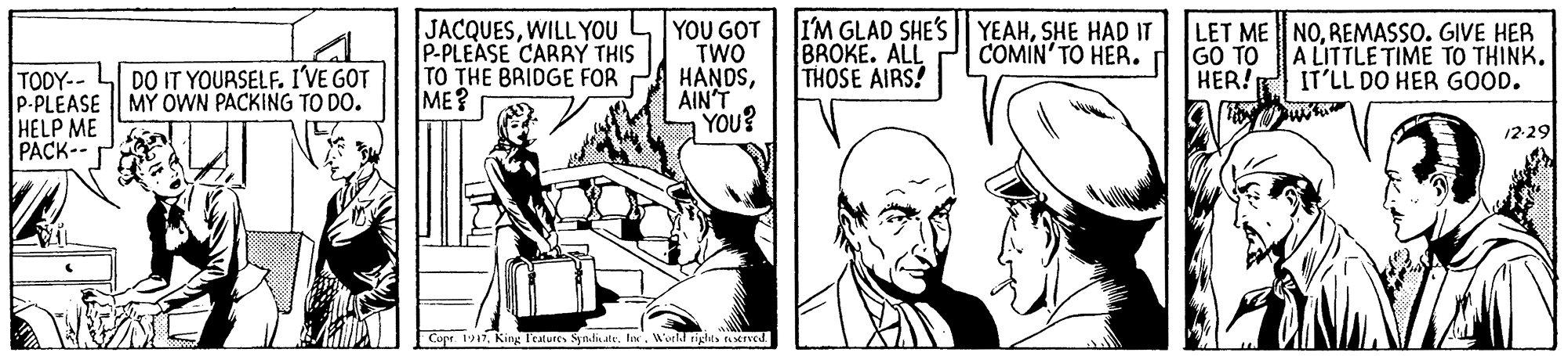 Art OCR: JACQUESWILL YOU P-PLEASE CARRY THIS TO THE BRIDGE FOR ME? YOU GOT TWO HANDSAIN'T YOU? I'M GLAD SHE'S| YEAHSHE HAD IT BROKE. ALL THOSE AIRS! LET ME NOREMASSO. GIVE HER GO TO HER! COMIN' TO HER. A LITTLE TIME TO THINK. IT'LL DO HER GOOD. TODY-- LI DO IT YOURSELF. I'VE GOT P-PLEASE || MY OWN PACKING TO DO. HELP ME PACK-- 12-29 Copr. 117World tiglts erved. JACQUESWILL YOU P-PLEASE CARRY THIS TO THE BRIDGE FOR ME? YOU GOT TWO HANDSAIN'T YOU? I'M GLAD SHE'S| YEAHSHE HAD IT BROKE. ALL THOSE AIRS! LET ME NOREMASSO. GIVE HER GO TO HER! COMIN' TO HER. A LITTLE TIME TO THINK. IT'LL DO HER GOOD. TODY-- LI DO IT YOURSELF. I'VE GOT P-PLEASE || MY OWN PACKING TO DO. HELP ME PACK-- 12-29 Copr. 117King Teatures Syndi.ateWorld tiglts erved.