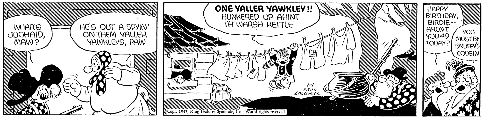 Cartoon OCR: WHAR'S JUGHAIDMAW? HE'S OUT A-SPYIN' ON THEM YALLER YAWKLEYSPAW ONE YALLER YAWKLEY!! HUNKERED UP AHINT TH' WARSH KETTLE HAPPY BIRTHDAYBIRDIE ARENT YOU49 TODAY? YOU MUST BE SNUFFY'S COUSIN FRED LASSWELL Copr. 1947World rights reserved. WHAR'S JUGHAIDMAW? HE'S OUT A-SPYIN' ON THEM YALLER YAWKLEYSPAW ONE YALLER YAWKLEY!! HUNKERED UP AHINT TH' WARSH KETTLE HAPPY BIRTHDAYBIRDIE ARENT YOU49 TODAY? YOU MUST BE SNUFFY'S COUSIN FRED LASSWELL Copr. 1947King l'atures SyndicateWorld rights reserved.