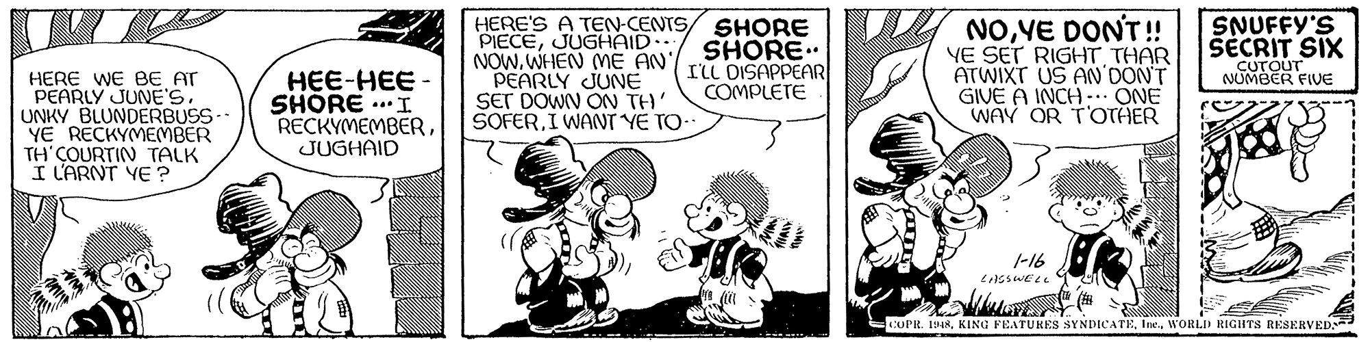 Humour OCR: HERE'S A TEN-CENTS/ SHORE PIECEJUGHAID.. NOW. WHEN (ME AN'/ PEARLY JUNE SET DOWN ON TH' SOFERI WANT YE TO- SNUFFY'S NOVE DONT!! YE SET RIGHT THAR ATWIXT US AN'DON'T GIVE A INCH-. ONE WAY OR TOTHER SHORE.. ILL DISAPPEAR COMPLETE SECRIT SIX CUTOUT NUMBER FIVE HERE WE BE AT PEARLY JUNE'S. UNKY BLUNDERBUSS-- YE RECKYMEMBER TH'COURTIN TALK I L'ARNT YE ? HEE-HEE - SHORE ... I RECKYMEMBERJUGHAID 1-16 COPR. 1948WORLID RIGHTS RESERVED HERE'S A TEN-CENTS/ SHORE PIECEJUGHAID.. NOW. WHEN (ME AN'/ PEARLY JUNE SET DOWN ON TH' SOFERI WANT YE TO- SNUFFY'S NOVE DONT!! YE SET RIGHT THAR ATWIXT US AN'DON'T GIVE A INCH-. ONE WAY OR TOTHER SHORE.. ILL DISAPPEAR COMPLETE SECRIT SIX CUTOUT NUMBER FIVE HERE WE BE AT PEARLY JUNE'S. UNKY BLUNDERBUSS-- YE RECKYMEMBER TH'COURTIN TALK I L'ARNT YE ? HEE-HEE - SHORE ... I RECKYMEMBERJUGHAID 1-16 COPR. 1948KING FEATURES SYNDICATEWORLID RIGHTS RESERVED