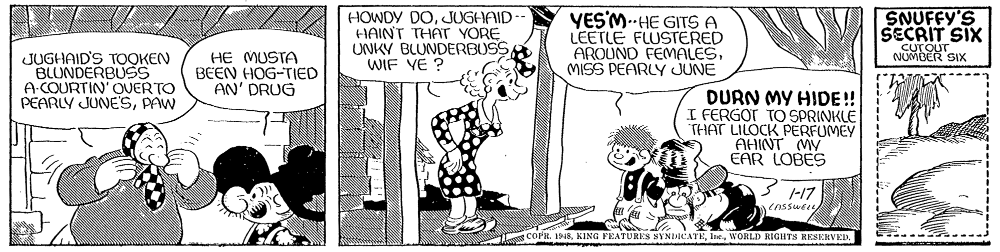 Interaction OCR: HOWDY DOJUGHAID- HAINT THAT YORE UNKY BLUNDERBUSS WIF YE ? YESM.--HE GITS A LEETLE FLUSTERED AROUND FEMALESMISS PEARLY JUNE SNUFFY'S SECRIT SIX CUTOUT NUMBER SIx JUGHAID'S TOOKEN BLUNDERBUSS A.COURTIN' OVERTO PEARLY JUNESPAW HE MUSTA BEEN HOG-TIED AN' DRUG DURN MY HIDE!! I FERGOT TO SPRINKLE THAT LILOCK PERFUMEY AHINT MY EAR LOBES 5 1-17 enssweie s COPR. 1948WORLD RIGHTS RESERVED. HOWDY DOJUGHAID- HAINT THAT YORE UNKY BLUNDERBUSS WIF YE ? YESM.--HE GITS A LEETLE FLUSTERED AROUND FEMALESMISS PEARLY JUNE SNUFFY'S SECRIT SIX CUTOUT NUMBER SIx JUGHAID'S TOOKEN BLUNDERBUSS A.COURTIN' OVERTO PEARLY JUNESPAW HE MUSTA BEEN HOG-TIED AN' DRUG DURN MY HIDE!! I FERGOT TO SPRINKLE THAT LILOCK PERFUMEY AHINT MY EAR LOBES 5 1-17 enssweie s COPR. 1948KING FEATURES SYNIMCATEWORLD RIGHTS RESERVED.