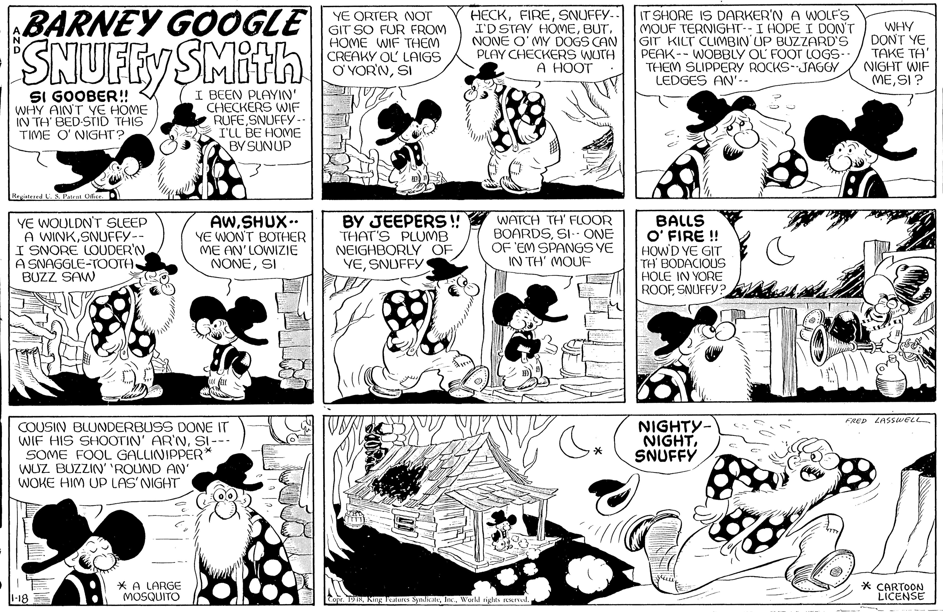 Mammal OCR: BARNEY GOOGLE SNUFFY SMith YE ORTER NOT GIT SO FUR FROM HOME WIF THEM CREAKY OL LAIGS O'YOR'NSI HECKSNUFFY-.. I'D STAY HÓMENONE O' MY DOGS CAN PLAY CHECKERS WUTH A HOOT IT SHORE IS DARKER'N A WOLFS MOUF TERNIGHT--I HOPE I DON'T GIT KILT CLIMBIN'UP BUZZARD'S PEAK-- WOBBLY OL FOOT LOGS-- THEM SLIPPERY ROCKS-JAGGY LEDGES AN'-- WHY DONT YE ???? ??' NIGHT WIF MESI ? SI GOOBER!! WHY AINT YE HOME IN TH BED-STID THIS TIME O' NIGHT?I BEEN PLAYIN' CHECKERS VWIE RUFE SNUFFY- I'LL BE HOME BY SUNUP Registered U. S. Patent Odice. YE WOULDN'T SLEEP A WINKSNUFFY-- I SNORE LOUDER'N A SNAGGLE-TOOTH BUZZ SAW AW.SHUX. YE WONT BOTHER ME AN'LOWIZIE NONESI BY JEEPERS ! THAT'S PLUMB NEIGHBORLY OF YESNUFFY WATCH TH' FLOOR BOARDSSI- ONE OF 'EM SPANGS YE IN TH' (MOUF BALLS O' FIRE ! HOWD YE GIT TH' BODACIOUS HOLE IN YORE ROOFSNUFFY? FRED LASSWELL COUSIN BLUNDERBUSS DONE IT WIF HIS SHOOTIN' AR'NSI--- SOME FOOL GALLINIPPER* WUZ BUZZIN' 'ROUND AN' WOKE HIM UP LAS'NIGHT NIGHTY- NIGHTSNUFFY * A LARGE MOSQUITO * CARTOON LICENSE Conr. TIWorkd rights reerved. BARNEY GOOGLE SNUFFY SMith YE ORTER NOT GIT SO FUR FROM HOME WIF THEM CREAKY OL LAIGS O'YOR'NSI HECKSNUFFY-.. I'D STAY HÓMENONE O' MY DOGS CAN PLAY CHECKERS WUTH A HOOT IT SHORE IS DARKER'N A WOLFS MOUF TERNIGHT--I HOPE I DON'T GIT KILT CLIMBIN'UP BUZZARD'S PEAK-- WOBBLY OL FOOT LOGS-- THEM SLIPPERY ROCKS-JAGGY LEDGES AN'-- WHY DONT YE ???? ??' NIGHT WIF MESI ? SI GOOBER!! WHY AINT YE HOME IN TH BED-STID THIS TIME O' NIGHT?I BEEN PLAYIN' CHECKERS VWIE RUFE SNUFFY- I'LL BE HOME BY SUNUP Registered U. S. Patent Odice. YE WOULDN'T SLEEP A WINKSNUFFY-- I SNORE LOUDER'N A SNAGGLE-TOOTH BUZZ SAW AW.SHUX. YE WONT BOTHER ME AN'LOWIZIE NONESI BY JEEPERS ! THAT'S PLUMB NEIGHBORLY OF YESNUFFY WATCH TH' FLOOR BOARDSSI- ONE OF 'EM SPANGS YE IN TH' (MOUF BALLS O' FIRE ! HOWD YE GIT TH' BODACIOUS HOLE IN YORE ROOFSNUFFY? FRED LASSWELL COUSIN BLUNDERBUSS DONE IT WIF HIS SHOOTIN' AR'NSI--- SOME FOOL GALLINIPPER* WUZ BUZZIN' 'ROUND AN' WOKE HIM UP LAS'NIGHT NIGHTY- NIGHTSNUFFY * A LARGE MOSQUITO * CARTOON LICENSE Conr. TIKng Tealures SyndicateWorkd rights reerved.