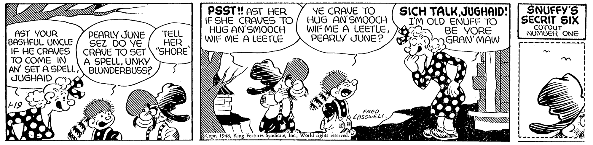 Happy OCR: PSST! AST HER IF SHE CRAVES TO HUG AN'SMOOCH WIF ME A LEETLE YE CRAVE TO HUG AN'SMOOCH WIF ME A LEETLEPEARLY JUNE? SICH TALKJUGHAID! I'M OLD ENUFF TO BE YORE GRAN MAW SNUFFY'S SECRIT SIX ONE AST YOUR BASHFUL UNCLE IF HE CRAVES TO COME IN AN' SET A SPELL BLUNDERBUSS? JUGHAID PEARLY JUNE SEZ DO YE CRAVE TO SEr "SHORE" A SPELLUNKY TELL HER -19 FRED LASSWELL Copr. 1948World rights reserved.. PSST! AST HER IF SHE CRAVES TO HUG AN'SMOOCH WIF ME A LEETLE YE CRAVE TO HUG AN'SMOOCH WIF ME A LEETLEPEARLY JUNE? SICH TALKJUGHAID! I'M OLD ENUFF TO BE YORE GRAN MAW SNUFFY'S SECRIT SIX ONE AST YOUR BASHFUL UNCLE IF HE CRAVES TO COME IN AN' SET A SPELL BLUNDERBUSS? JUGHAID PEARLY JUNE SEZ DO YE CRAVE TO SEr "SHORE" A SPELLUNKY TELL HER -19 FRED LASSWELL Copr. 1948King Features SyndicateWorld rights reserved..