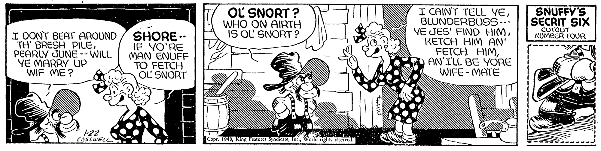 Line OCR: I CAINT TELL YEBLUNDERBUSS-. YE JES' FIND HIMKETCH HIM AN FETCH HIMAN'ILL BE YORE WIFE - MATE OL SNORT ? WHO ON AIRTH IS OL SNORT ? SNUFFY'S SECRIT SIX CUTOUT NUMBER FOUR I DONT BEAT AROUND TH' BRESH PILEPEARLY JUNE --WILL YE MARRY UP WIF ME? SHORE .. IF YO'RE MAN ENUFF TO FETCH OL SNORT 1-22 LASSWELL Copr. 1948World rights reserved. I CAINT TELL YEBLUNDERBUSS-. YE JES' FIND HIMKETCH HIM AN FETCH HIMAN'ILL BE YORE WIFE - MATE OL SNORT ? WHO ON AIRTH IS OL SNORT ? SNUFFY'S SECRIT SIX CUTOUT NUMBER FOUR I DONT BEAT AROUND TH' BRESH PILEPEARLY JUNE --WILL YE MARRY UP WIF ME? SHORE .. IF YO'RE MAN ENUFF TO FETCH OL SNORT 1-22 LASSWELL Copr. 1948King Features SyndicateWorld rights reserved.