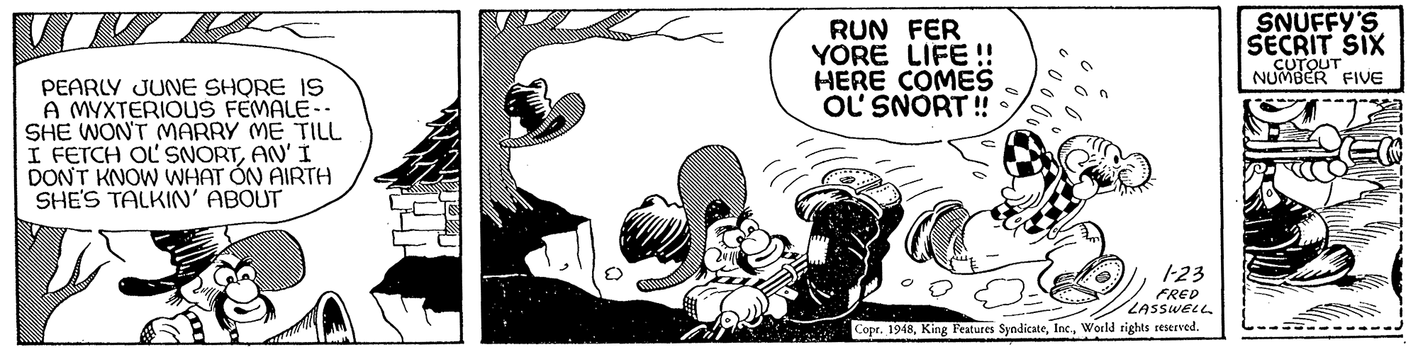 Illustration OCR: RUN FER YORE LIFE !! HERE COMES OL SNORT ! SNUFFY'S SECRIT SIX CUTOUT NUMBER FIVE PEARLY JUNE SHQRE IS A MYXTERIOUS FEMALE-- SHE WONT MARRY ME TILL I FETCH OLSNORTAN' I DONT KNOW WHAT ON AIRTH SHE'S TALKIN' ABOUT 1-23 FRED LASSWELL Copr. 1948World rights reserved. RUN FER YORE LIFE !! HERE COMES OL SNORT ! SNUFFY'S SECRIT SIX CUTOUT NUMBER FIVE PEARLY JUNE SHQRE IS A MYXTERIOUS FEMALE-- SHE WONT MARRY ME TILL I FETCH OLSNORTAN' I DONT KNOW WHAT ON AIRTH SHE'S TALKIN' ABOUT 1-23 FRED LASSWELL Copr. 1948King Features SyndicateWorld rights reserved.
