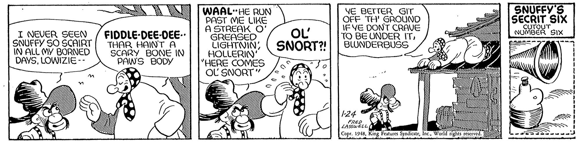 Comic book OCR: SNUFFY'S SECRIT SIX CUTOUT WAAL"HE RUN PAST ME LIKE A STREAK O GREASED LIGHTNIN; HOLLERIN "HERE COMES OL SNORT " YE BETTER GIT OFF TH' GRUND IF YE DONT CRAVE TO BE UNDER ITBLUNDERBUSS OL SNORT?! NUMBER SIX I NEVER SEEN SNUFFY SO SCAIRT IN ALL MY BORNED DAYSLOWIZIE-- FIDDLE-DEE-DEE.. THAR HAIN'T A SCARY BONE IN PAW'S BODY 1-24 FRED LASSELL Copr. 1948World rights reserved. SNUFFY'S SECRIT SIX CUTOUT WAAL"HE RUN PAST ME LIKE A STREAK O GREASED LIGHTNIN; HOLLERIN "HERE COMES OL SNORT " YE BETTER GIT OFF TH' GRUND IF YE DONT CRAVE TO BE UNDER ITBLUNDERBUSS OL SNORT?! NUMBER SIX I NEVER SEEN SNUFFY SO SCAIRT IN ALL MY BORNED DAYSLOWIZIE-- FIDDLE-DEE-DEE.. THAR HAIN'T A SCARY BONE IN PAW'S BODY 1-24 FRED LASSELL Copr. 1948King Features SyndicateWorld rights reserved.