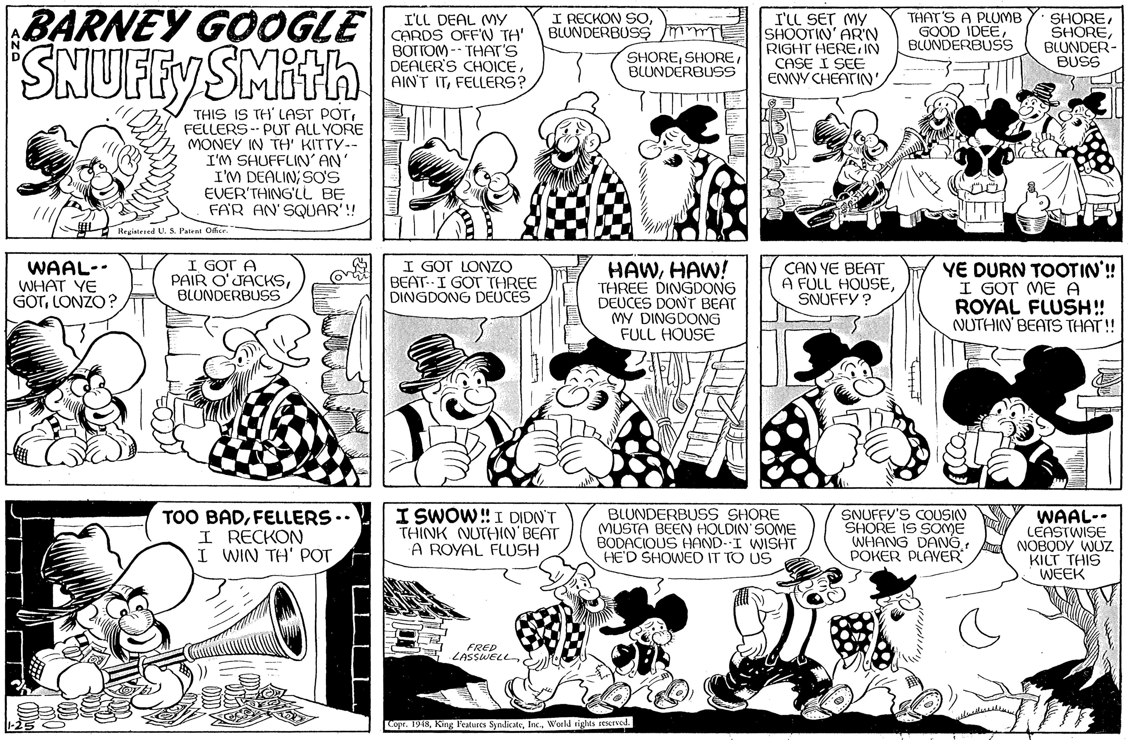Human body OCR: SNUFFYS BARNEY GOOGLE SMith I'LL DEAL MY CARDS OFFN TH' BOTTOM -- THAT'S DEALER'S CHOICEFELLERS? I RECKON SOBLUNDERBUSS mmT I'LL SET MY SHOOTIN' AR'N RIGHT HEREIN CASE I SEE ENNY CHEATIN'THAT'S A PLUMB GOOD IDEEBLUNDERBUS SHOREBLUNDER- BUSS SHOREBLUNDERBUSS THIS IS TH' LAST POTFELLERS -- PUT ALL YORE MONEY IN TH' KITTY-- I'M SHUFFLIN' AN I'M DEALIN; SO'S EVER'THING'LL BE FAR AN'SQUAR'!! Registered U.S. Pateat Office. WAAL-- WHAT YE GOTLONZO? I GOT A PAIR O'JACKSBLUNDERBUSS I GOT LONZO BEAT I GOT THREE DINGDONG DEUCES HAWHAW! THREE DINGDONG DEUCES DONT BEAT MY DINGDONG FULL HOUSE CAN YE BEAT A FULL HOUSESNUFFY ? YE DURN TOOTIN'!! I GOT ME A ROYAL FLUSH!! NUTHIN' BEATS THAT! TOO BADFELLERS .. I RECKON I WIN TH' POT I SWOW!I DIDN'T THINK NUTHIN'BEAT A ROYAL FLUSH BLUNDERBUSS SHORE (MUSTA BEEN HOLDIN' SOME BODACIOUS HOND-I WISHT HE'D SHOWED IT TO US SNUFFY'S COUSIN SHORE IS SOME WHANG DAN6 POKER PLAYER WAAL-- LEASTWISE NOBODY WUZ. KILT THIS WEEK FRED LASSWELL ??? Copr. 1948World riglts reserved. LLL. SNUFFYS BARNEY GOOGLE SMith I'LL DEAL MY CARDS OFFN TH' BOTTOM -- THAT'S DEALER'S CHOICEAINT ITFELLERS? I RECKON SOBLUNDERBUSS mmT I'LL SET MY SHOOTIN' AR'N RIGHT HEREIN CASE I SEE ENNY CHEATIN'THAT'S A PLUMB GOOD IDEEBLUNDERBUS SHOREBLUNDER- BUSS SHOREBLUNDERBUSS THIS IS TH' LAST POTFELLERS -- PUT ALL YORE MONEY IN TH' KITTY-- I'M SHUFFLIN' AN I'M DEALIN; SO'S EVER'THING'LL BE FAR AN'SQUAR'!! Registered U.S. Pateat Office. WAAL-- WHAT YE GOTLONZO? I GOT A PAIR O'JACKSBLUNDERBUSS I GOT LONZO BEAT I GOT THREE DINGDONG DEUCES HAWHAW! THREE DINGDONG DEUCES DONT BEAT MY DINGDONG FULL HOUSE CAN YE BEAT A FULL HOUSESNUFFY ? YE DURN TOOTIN'!! I GOT ME A ROYAL FLUSH!! NUTHIN' BEATS THAT! TOO BADFELLERS .. I RECKON I WIN TH' POT I SWOW!I DIDN'T THINK NUTHIN'BEAT A ROYAL FLUSH BLUNDERBUSS SHORE (MUSTA BEEN HOLDIN' SOME BODACIOUS HOND-I WISHT HE'D SHOWED IT TO US SNUFFY'S COUSIN SHORE IS SOME WHANG DAN6 POKER PLAYER WAAL-- LEASTWISE NOBODY WUZ. KILT THIS WEEK FRED LASSWELL ??? Copr. 1948King Peatures SyndicateWorld riglts reserved. LLL.