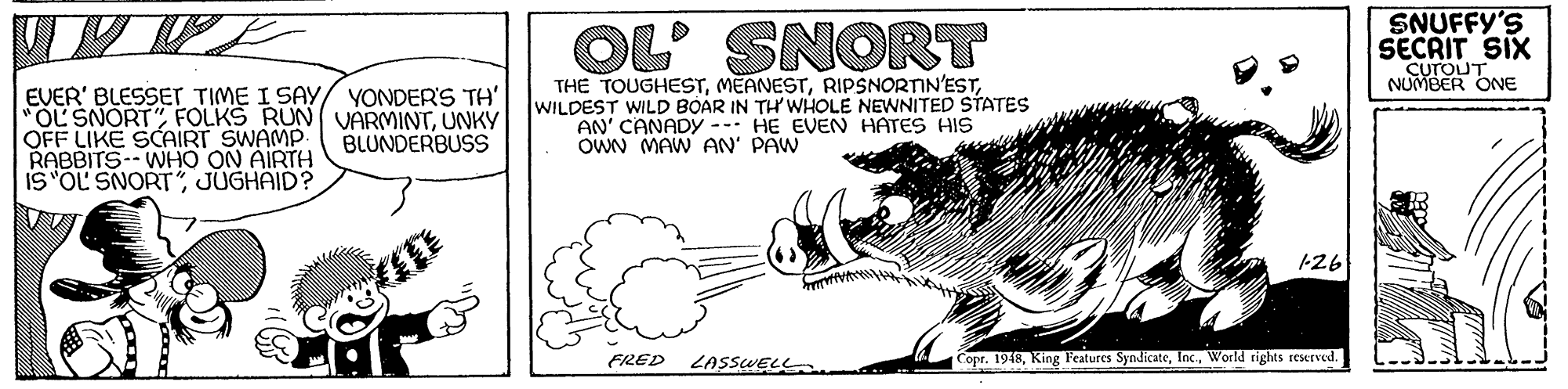 Event OCR: OL SNORT SNUFFY'S SECRIT SIX CUTOUT NUMBER ONE EVER' BLESSET TIME I SAY/ YONDER'S TH' "OL SNORTUNKY OFF LIKE SCAIRT SWAMP RABBITS- WHO ON AIRTH IS"OL SNORT JUGHAID? THE TOUGHESTWILDEST WILD BOAR IN TH' WHOLE NEWNITED STATES AN' CANADY --- HE EVEN HATES HIS OWN MAW AN' PAW BLUNDERBUSS 126 FRED LASSWELL Copr. 1918World rights Ieserved. OL SNORT SNUFFY'S SECRIT SIX CUTOUT NUMBER ONE EVER' BLESSET TIME I SAY/ YONDER'S TH' "OL SNORTFOLKS RUN VARMINTUNKY OFF LIKE SCAIRT SWAMP RABBITS- WHO ON AIRTH IS"OL SNORT JUGHAID? THE TOUGHESTWILDEST WILD BOAR IN TH' WHOLE NEWNITED STATES AN' CANADY --- HE EVEN HATES HIS OWN MAW AN' PAW BLUNDERBUSS 126 FRED LASSWELL Copr. 1918King l'eatures SyndicateWorld rights Ieserved.