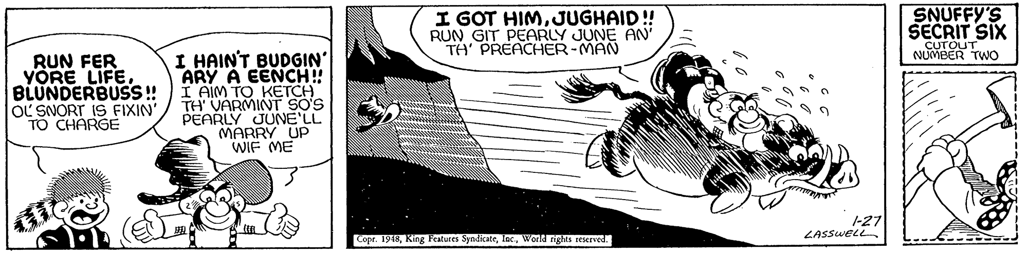 Drawing OCR: I GOT HIMJUGHAID! RUN GIT PEARLY JUNE AN TA' PREACHER-MAN SNUFFY'S SECRIT SIX CUTOUT NUMBER TWO RUN FER YÖRE LIFEBLUNDERBUSS! OL SNORT IS FIXIN' TO CHARGE I HAIN'T BUDGIN' ARY A EENCH! I AIM TO KETCH TH VARMINT SO'S PEARLY JUNE'LL MARRY UP WIF ME 1-27 LASSWELL Copr. 1948World rights reserved. I GOT HIMJUGHAID! RUN GIT PEARLY JUNE AN TA' PREACHER-MAN SNUFFY'S SECRIT SIX CUTOUT NUMBER TWO RUN FER YÖRE LIFEBLUNDERBUSS! OL SNORT IS FIXIN' TO CHARGE I HAIN'T BUDGIN' ARY A EENCH! I AIM TO KETCH TH VARMINT SO'S PEARLY JUNE'LL MARRY UP WIF ME 1-27 LASSWELL Copr. 1948King Features SyndicateWorld rights reserved.