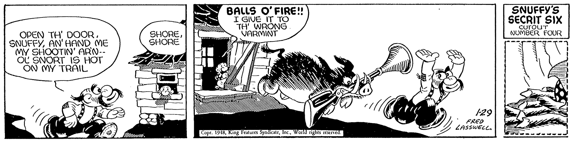 Line art OCR: BALLS O'FIRE! I GIVE IT TO TH' WRONG. VARMINT SNUFFY'S SECRIT SIX CurouT NUMBER FOUR OPEN TH' DOOR. SNUFFYAN' HAND ME MY SHOOTIN' ARN-- OL SNORT 1S HOT ON MY TRAIL SHORESHORE 129 FRED LASSWELL. Copr. 1948World rights reserved. BALLS O'FIRE! I GIVE IT TO TH' WRONG. VARMINT SNUFFY'S SECRIT SIX CurouT NUMBER FOUR OPEN TH' DOOR. SNUFFYAN' HAND ME MY SHOOTIN' ARN-- OL SNORT 1S HOT ON MY TRAIL SHORESHORE 129 FRED LASSWELL. Copr. 1948King Features SyndicateWorld rights reserved.