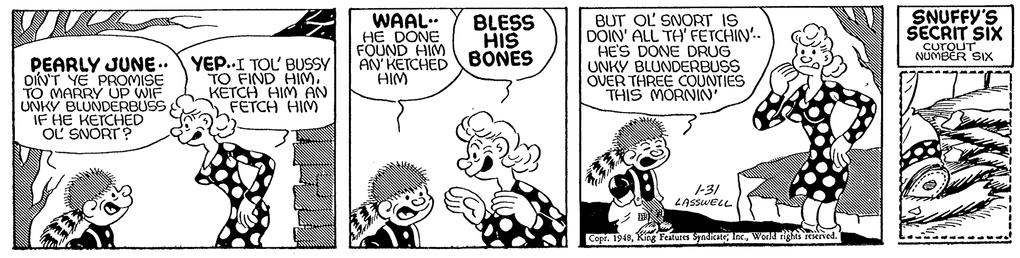 Art OCR: PEARLY JUNE.. OIN'T YE PROMISE TO MARRY UP WIE UNKY BLUNDERBUSS IF HE KETCHED OL SNORT ? YEP..I TOL BUSSY TO FIND HIM. KETCH HIM AN FETCH HIM WAAL.. HE DONE FOUND HIM AN KETCHED HIM BLESS HIS BONES BUT OL SNORT IS DOIN' ALL TH FETCHIN.. HE'S DONE DRUG UNKY BLUNDERBUSS OVER THREE COUNTIES THIS MORNIN SNUFFY'S SECRIT SIX CUTOUT NUMBER SIX 1-31 LASSWELL Copr. 1948World rights reserved. Vsh PEARLY JUNE.. OIN'T YE PROMISE TO MARRY UP WIE UNKY BLUNDERBUSS IF HE KETCHED OL SNORT ? YEP..I TOL BUSSY TO FIND HIM. KETCH HIM AN FETCH HIM WAAL.. HE DONE FOUND HIM AN KETCHED HIM BLESS HIS BONES BUT OL SNORT IS DOIN' ALL TH FETCHIN.. HE'S DONE DRUG UNKY BLUNDERBUSS OVER THREE COUNTIES THIS MORNIN SNUFFY'S SECRIT SIX CUTOUT NUMBER SIX 1-31 LASSWELL Copr. 1948King Features SyndicateWorld rights reserved. Vsh