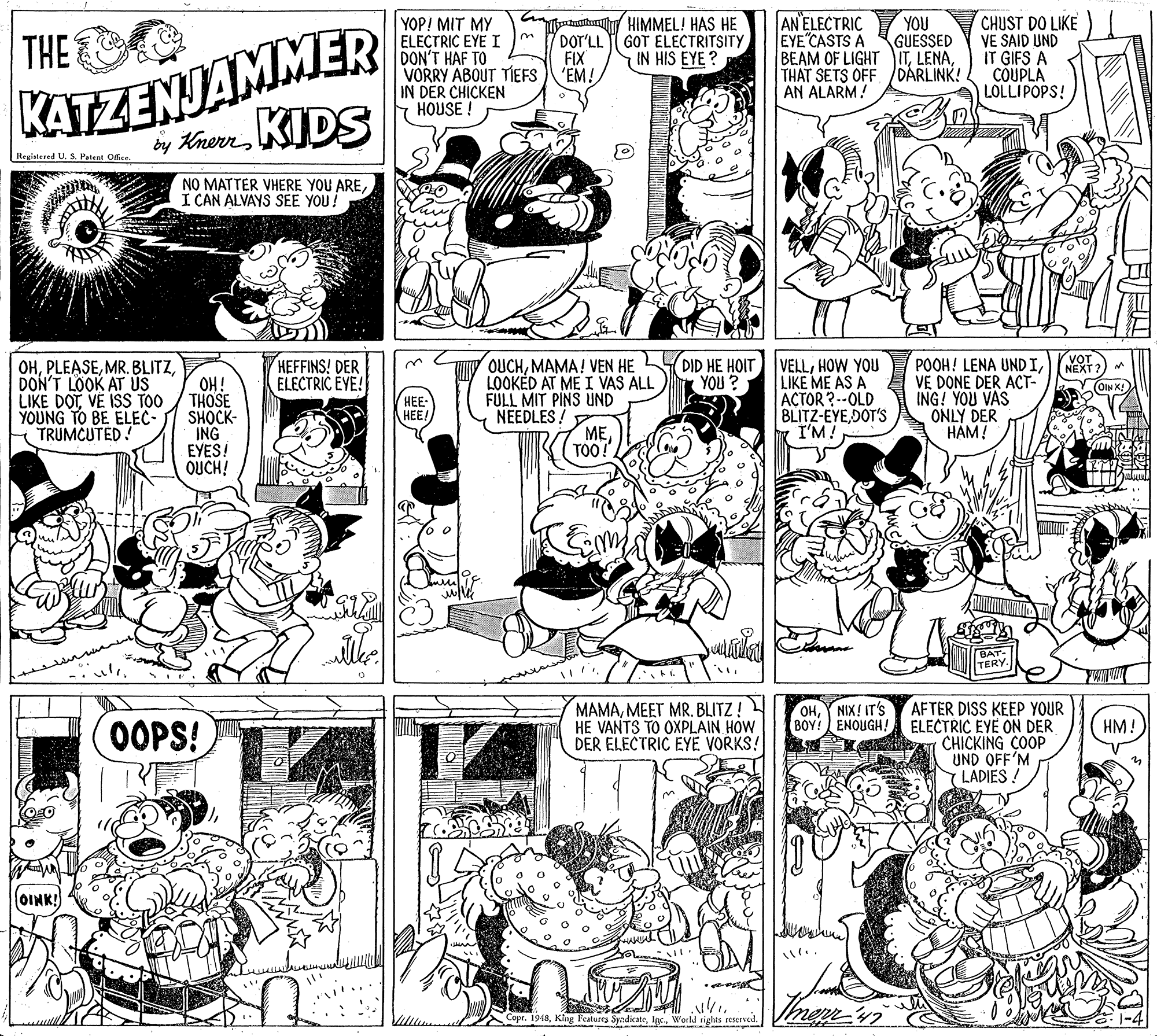 Style OCR: AN ELECTRIC KATZENJAMMER by KrernKIDS YOP! MIT MY ELECTRIC EYE I DON'T HAF TO VORRY ABOUT TIEFS IN DER CHICKEN HOUSE! HIMMEL! HAS HE GOT ELECTRITSITYIN HIS EYE ? CHUST DO LIKE VE SAID UND IT GIFS A COUPLA LOLLIPOPS! YOU THE EYE"CASTS A DOT'LL FIX 'EM! GUESSED BEAM OF LIGHT ITTHAT SETS OFF /DÁRLINK! AN ALARM! Registered U. S. Patent Ofice. NO MATTER VHERE YOU AREI CAN ALVAYS SEE YOU! DID HE HOIT VELLHOW YOU LIKE ME AS A ACTOR?--OLD BLITZ-EYEDOT'S I'M! HEFFINS! DER ELECTRIC EYE! OHOH! THOSE SHOCK- ING EYES! OUCH! OUCHMAMA! VEN HE LOOKED AT ME I VAS ALL FULL MIT PINS UND NEEDLES ! ME TOO! POOH! LENA UND IVE DONE DER ACT- ING! YOU VAS ONLY DER HAM! NEXT? DON'T LOOK AT ÚS LIKE DOTVE IS TOO YOUNG TO BE ELEC- TRUMCUTED! YOU ? OIN K! HEE HEE! TERY. MAMAMEET MR. BLITZ! HE VANTS TO OXPLAIN HOW DER ELECTRIC EYE VORKS! AFTER DISS KEEP YOUR ELECTRIC EYE ON DER CHICKING COOP UND OFF'M Y LADIES OHY NIX! IT'S BOY! ENOUGH! OOPS! HM! OINK! Copr. 1948World righes rescrved. G. 1-4 AN ELECTRIC KATZENJAMMER by KrernKIDS YOP! MIT MY ELECTRIC EYE I DON'T HAF TO VORRY ABOUT TIEFS IN DER CHICKEN HOUSE! HIMMEL! HAS HE GOT ELECTRITSITYIN HIS EYE ? CHUST DO LIKE VE SAID UND IT GIFS A COUPLA LOLLIPOPS! YOU THE EYE"CASTS A DOT'LL FIX 'EM! GUESSED BEAM OF LIGHT ITTHAT SETS OFF /DÁRLINK! AN ALARM! Registered U. S. Patent Ofice. NO MATTER VHERE YOU AREI CAN ALVAYS SEE YOU! DID HE HOIT VELLHOW YOU LIKE ME AS A ACTOR?--OLD BLITZ-EYEDOT'S I'M! HEFFINS! DER ELECTRIC EYE! OHMR. BLITZOH! THOSE SHOCK- ING EYES! OUCH! OUCHMAMA! VEN HE LOOKED AT ME I VAS ALL FULL MIT PINS UND NEEDLES ! ME TOO! POOH! LENA UND IVE DONE DER ACT- ING! YOU VAS ONLY DER HAM! NEXT? DON'T LOOK AT ÚS LIKE DOTVE IS TOO YOUNG TO BE ELEC- TRUMCUTED! YOU ? OIN K! HEE HEE! TERY. MAMAMEET MR. BLITZ! HE VANTS TO OXPLAIN HOW DER ELECTRIC EYE VORKS! AFTER DISS KEEP YOUR ELECTRIC EYE ON DER CHICKING COOP UND OFF'M Y LADIES OHY NIX! IT'S BOY! ENOUGH! OOPS! HM! OINK! Copr. 1948Klng Features SyndicateWorld righes rescrved. G. 1-4
