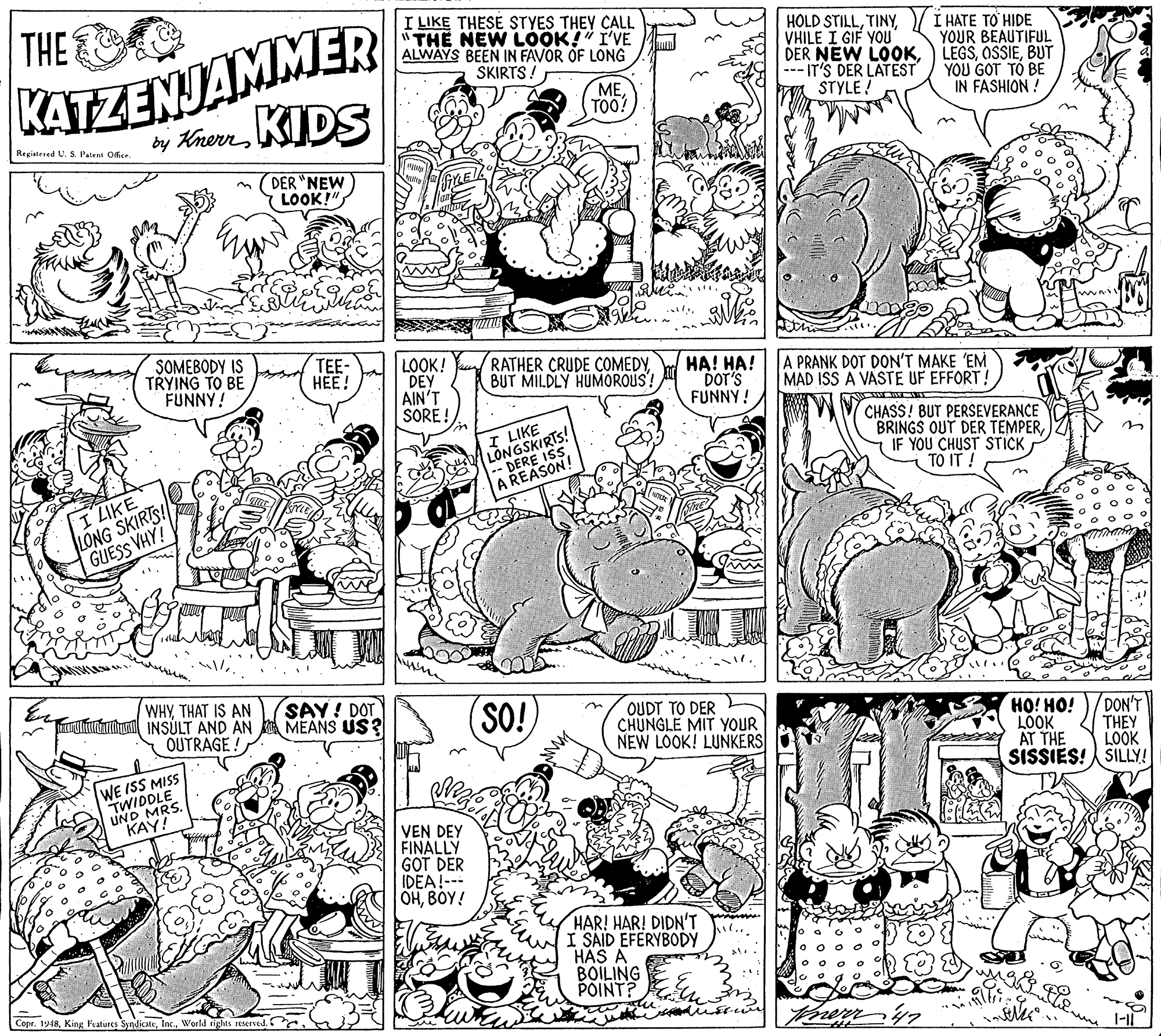 Illustration OCR: THE KATZENJAMMER by KherrKIDS I LIKE THESE STYES THEY CALL "THE NEW LOOK!" I'VE ALWAYS BEEN IN FAVOR OF LONG SKIRTS! HOLD STILLVHILE I GIF YOU DER NEW LOOK--- IT'S DER LATEST STYLE! I HATE TO HIDE YOUR BÉAUTIFUL LEGSBUT YOU GOT TÓ BE IN FASHION ! METOO! Registened U. S. Patent Offise. DER "NEW LOOK!" SOMEBODY IS TRYING TO BE FUNNY! TEE- HEE! LOOK! DEY AIN'T SORE ! RATHER CRUDE COMEDYBUT MILDLY HUMOROUS! HA! HA! A PRANK DOT DON'T MAKE 'EM DOT'S FUNNY ! MAD ISS A VASTE UF EFFORT! LONGSKIRTS! E ISS CHASS! BUT PERSEVERANCE BRINGS OUT DER TEMPERIF YOU CHUST STICK TO IT ! I LIKE ASON! I LIKE LONG SKIRIS! GUESS VHY! n WHYTHAT IS AN ururuhi INSÚLT AND AN SAY! DOT MEANS US? SO! OUDT TO DER CHUNGLE MIT YOUR NEW LOOK! LUNKERS OUTRAGE ! HO! HO! DON'T LOOK THEY WE ISS MISS TWIDDLE UND MRS. KAY! AT THE LOOK SISSIES! SILLY! VEN DEY FINÁLLY GOT DER IDEA!--- OHBOY! HAR! HAR! DIDN'T I SAID EFERYBODY HAS A BOILING POINT? Copr. 1948World ights reserved. THE KATZENJAMMER by KherrKIDS I LIKE THESE STYES THEY CALL "THE NEW LOOK!" I'VE ALWAYS BEEN IN FAVOR OF LONG SKIRTS! HOLD STILLVHILE I GIF YOU DER NEW LOOK--- IT'S DER LATEST STYLE! I HATE TO HIDE YOUR BÉAUTIFUL LEGSBUT YOU GOT TÓ BE IN FASHION ! METOO! Registened U. S. Patent Offise. DER "NEW LOOK!" SOMEBODY IS TRYING TO BE FUNNY! TEE- HEE! LOOK! DEY AIN'T SORE ! RATHER CRUDE COMEDYBUT MILDLY HUMOROUS! HA! HA! A PRANK DOT DON'T MAKE 'EM DOT'S FUNNY ! MAD ISS A VASTE UF EFFORT! LONGSKIRTS! E ISS CHASS! BUT PERSEVERANCE BRINGS OUT DER TEMPERIF YOU CHUST STICK TO IT ! I LIKE ASON! I LIKE LONG SKIRIS! GUESS VHY! n WHYTHAT IS AN ururuhi INSÚLT AND AN SAY! DOT MEANS US? SO! OUDT TO DER CHUNGLE MIT YOUR NEW LOOK! LUNKERS OUTRAGE ! HO! HO! DON'T LOOK THEY WE ISS MISS TWIDDLE UND MRS. KAY! AT THE LOOK SISSIES! SILLY! VEN DEY FINÁLLY GOT DER IDEA!--- OHBOY! HAR! HAR! DIDN'T I SAID EFERYBODY HAS A BOILING POINT? Copr. 1948King Features SyndicateWorld ights reserved.