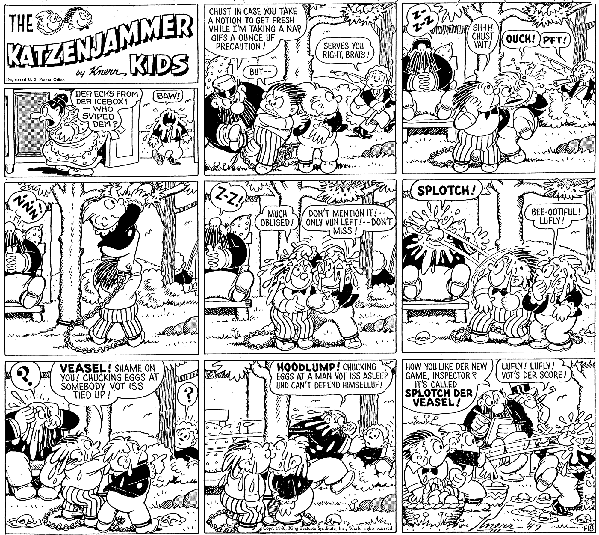 Parallel OCR: THE CHUST IN CASE YOU TAKE A NOTION TO GET FRESH VHILE I'M TAKING A NAP GIFS A OUNCE UF PRECAUTION ! CHUST QUCH!PFT! VAIT! KATZENJAMMER SERVES YOU RIGHTBRATS! by KnerrKIDS BUT- Registened U. S. Patent Office DER ECKS FROM DER ICEBOX! WHO SVIPED DEM BAW! (Z-z! SPLOTCH! DON'T MENTION IT!-- OBLIGED! ONLY VUN LEFT!--DON'T MISS ! BEE-0OTIFUL! LUFLY! MUCH with LUFLY! LUFLY! l VOT'S DER SCORE ! VEASEL! SHAME ON YOU! CHUCKING EGGS AT ŠOMEBODY VOT ISS TIED UP! HOODLUMP! CHUCKING ÉGGS AT A MAN VOT ISS ASLEEP UND CAN'T DEFEND HIMSELLUF! HOW YOU LIKE DER NEW GAMEINSPECTOR ? IT'S CALLED SPLOTCH DER VEASEL! Copr. 1948World rights seserved. F18 THE CHUST IN CASE YOU TAKE A NOTION TO GET FRESH VHILE I'M TAKING A NAP GIFS A OUNCE UF PRECAUTION ! CHUST QUCH!PFT! VAIT! KATZENJAMMER SERVES YOU RIGHTBRATS! by KnerrKIDS BUT- Registened U. S. Patent Office DER ECKS FROM DER ICEBOX! WHO SVIPED DEM BAW! (Z-z! SPLOTCH! DON'T MENTION IT!-- OBLIGED! ONLY VUN LEFT!--DON'T MISS ! BEE-0OTIFUL! LUFLY! MUCH with LUFLY! LUFLY! l VOT'S DER SCORE ! VEASEL! SHAME ON YOU! CHUCKING EGGS AT ŠOMEBODY VOT ISS TIED UP! HOODLUMP! CHUCKING ÉGGS AT A MAN VOT ISS ASLEEP UND CAN'T DEFEND HIMSELLUF! HOW YOU LIKE DER NEW GAMEINSPECTOR ? IT'S CALLED SPLOTCH DER VEASEL! Copr. 1948King Features SyndicateWorld rights seserved. F18