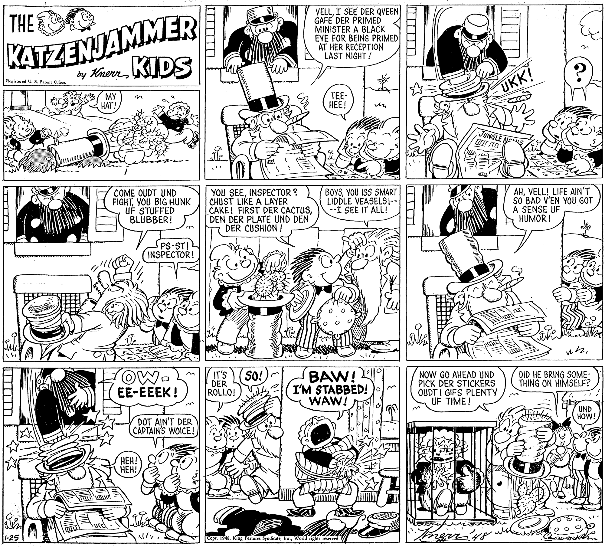 Monochrome OCR: KATZENJAMMER y Kherr KIDS VELLI SEE DER QVEEN GAFE DER PRIMED MINISTER A BLACK EYE FOR BEING PRIMED AT HER RECEPTION LAST NIGHT! THE Regiatered U. S. Patent Ofce. MY ???! UKK! TEE- ??! JUNGLE NES COME OUDT UND FIGHTYOU BIG HUNK UF STUFFED BLUBBER! YOU SEEINSPECTOR ? CHUST LIKE A LAYER CAKE! FIRST DER CACTUSDEN DER PLATE UND DEN DER CUSHION ! BOYSYOU ISS SMART LIDDLE VEASELS!-- --I SEE IT ALL! AHVELL! LIFE AIN'T SO BAD V'EN YOU GOT A SENSE UF HUMOR! PS-ST! (INSPECTOR! OW- EE-EEEK ! IT'S DER ROLLO! SO!)m BAW! I'M STABBED! WAW! NOW GO AHEAD UND PICK DER STICKERS OUDT ! GIFS PLENTY UF TIME! DID HE BRING SOME- THING ON HIMSELF? UND HOW! DOT AIN'T DER CAPTAIN'S WOICE! ???! ???! 1-25 Copr. 1948World rights reserved. KATZENJAMMER y Kherr KIDS VELLI SEE DER QVEEN GAFE DER PRIMED MINISTER A BLACK EYE FOR BEING PRIMED AT HER RECEPTION LAST NIGHT! THE Regiatered U. S. Patent Ofce. MY ???! UKK! TEE- ??! JUNGLE NES COME OUDT UND FIGHTYOU BIG HUNK UF STUFFED BLUBBER! YOU SEEINSPECTOR ? CHUST LIKE A LAYER CAKE! FIRST DER CACTUSDEN DER PLATE UND DEN DER CUSHION ! BOYSYOU ISS SMART LIDDLE VEASELS!-- --I SEE IT ALL! AHVELL! LIFE AIN'T SO BAD V'EN YOU GOT A SENSE UF HUMOR! PS-ST! (INSPECTOR! OW- EE-EEEK ! IT'S DER ROLLO! SO!)m BAW! I'M STABBED! WAW! NOW GO AHEAD UND PICK DER STICKERS OUDT ! GIFS PLENTY UF TIME! DID HE BRING SOME- THING ON HIMSELF? UND HOW! DOT AIN'T DER CAPTAIN'S WOICE! ???! ???! 1-25 Copr. 1948King Features SyndicateWorld rights reserved.