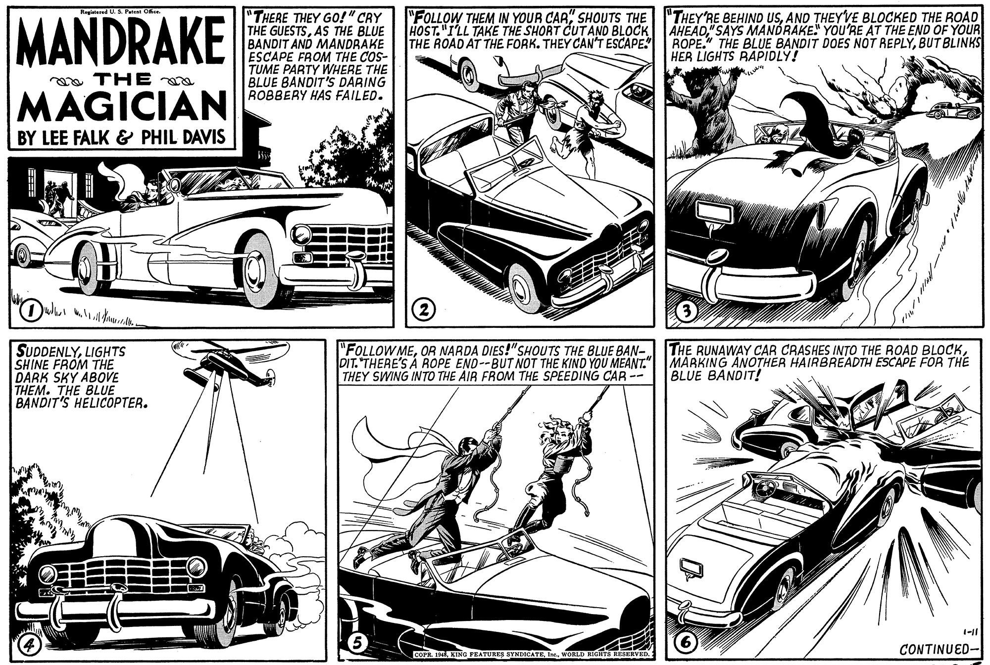 Parallel OCR: Regintered U.S. Pant Ofce. "THERE THEY GO!" CRY THE GUESTSAS THE BLUE BANDIT AND MANDRAKE ESCAPE FROM THE COS- TUME PARTY WHERE THE BLUE BANDIT'S DARING ROBBERY HAS FAILED. MANDRAKE "FOLLOW THEM IN YOUR CAR" SHOUTS THE HOST."I'LL TAKE THE SHORT CUTAND BLOCK THE ROAD AT THE FORK. THEY CAN'T ESCAPE. ROPE." THE BLUE BANDIT DOES NOT REPLYBUT BLINKS "THEY'RE BEHIND USAND THEY'VE BLOCKED THE ROAD AHEAD" SAYS MANDRAKE" YOU'RE AT THE END OF YOUR HER LIGHTS RAPIDLY! a THE MAGICIAN BY LEE FALK & PHIL DAVIS SUDDENLYLIGHTS SHINE FROM THE DARK SKY ABOVE THEM. THE BLUE BANDIT'S HELICOPTER. "FOLLOWMEDIT. "THERE'S A ROPE END--BUT NOT THE KIND YOU MEANT." MAAKING ANOTHER HAIRBREADTH ESCAPE FOR THE THEY SWING INTO THE AIR FROM THE SPEEDING CAR -- BLUE BANDIT! 1-11 COPR. 19 KING PEATUEEA BYNINGATEwonLD RICHTS RESERVED. CONTINUED- Regintered U.S. Pant Ofce. "THERE THEY GO!" CRY THE GUESTSAS THE BLUE BANDIT AND MANDRAKE ESCAPE FROM THE COS- TUME PARTY WHERE THE BLUE BANDIT'S DARING ROBBERY HAS FAILED. MANDRAKE "FOLLOW THEM IN YOUR CAR" SHOUTS THE HOST."I'LL TAKE THE SHORT CUTAND BLOCK THE ROAD AT THE FORK. THEY CAN'T ESCAPE. ROPE." THE BLUE BANDIT DOES NOT REPLYBUT BLINKS "THEY'RE BEHIND USAND THEY'VE BLOCKED THE ROAD AHEAD" SAYS MANDRAKE" YOU'RE AT THE END OF YOUR HER LIGHTS RAPIDLY! a THE MAGICIAN BY LEE FALK & PHIL DAVIS SUDDENLYLIGHTS SHINE FROM THE DARK SKY ABOVE THEM. THE BLUE BANDIT'S HELICOPTER. "FOLLOWMEOR NARDA DIES!"SHOUTS THE BLUE BAN- THE RUNAWAY CAR CRASHES INTO THE ROAD BLOoCKDIT. "THERE'S A ROPE END--BUT NOT THE KIND YOU MEANT." MAAKING ANOTHER HAIRBREADTH ESCAPE FOR THE THEY SWING INTO THE AIR FROM THE SPEEDING CAR -- BLUE BANDIT! 1-11 COPR. 19 KING PEATUEEA BYNINGATEwonLD RICHTS RESERVED. CONTINUED-
