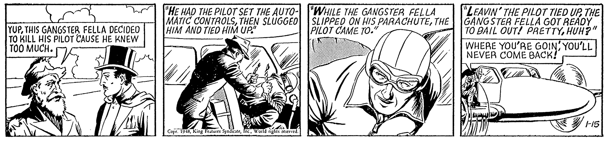 Line OCR: "HE HAD THE PILOT SET THE AUTO- "WHILE THE GANGSTER FELLA MATIC CONTROLSTHEN SLUGGEO HIM AND TIED HIM UP." SLIPPED ON HIS PARACHUTETHE PILOT CAME TO." "LEAVIN' THE PILOT TIED UPTHE GANGSTER FELLA GOT READY. TO BAIL OUT! PRETTYHUH?" YUPTHIS GANGSTER FELLA DECIOED TO KILL HIS PILOT CAUSE HE KNEW TOO MUCH. WHERE YOU'RE GOIN YOU'LL NEVER COME BACK! F15 Copr. 1948World riglts teserved. "HE HAD THE PILOT SET THE AUTO- "WHILE THE GANGSTER FELLA MATIC CONTROLSTHEN SLUGGEO HIM AND TIED HIM UP." SLIPPED ON HIS PARACHUTETHE PILOT CAME TO." "LEAVIN' THE PILOT TIED UPTHE GANGSTER FELLA GOT READY. TO BAIL OUT! PRETTYHUH?" YUPTHIS GANGSTER FELLA DECIOED TO KILL HIS PILOT CAUSE HE KNEW TOO MUCH. WHERE YOU'RE GOIN YOU'LL NEVER COME BACK! F15 Copr. 1948King leatures SyndicateWorld riglts teserved.