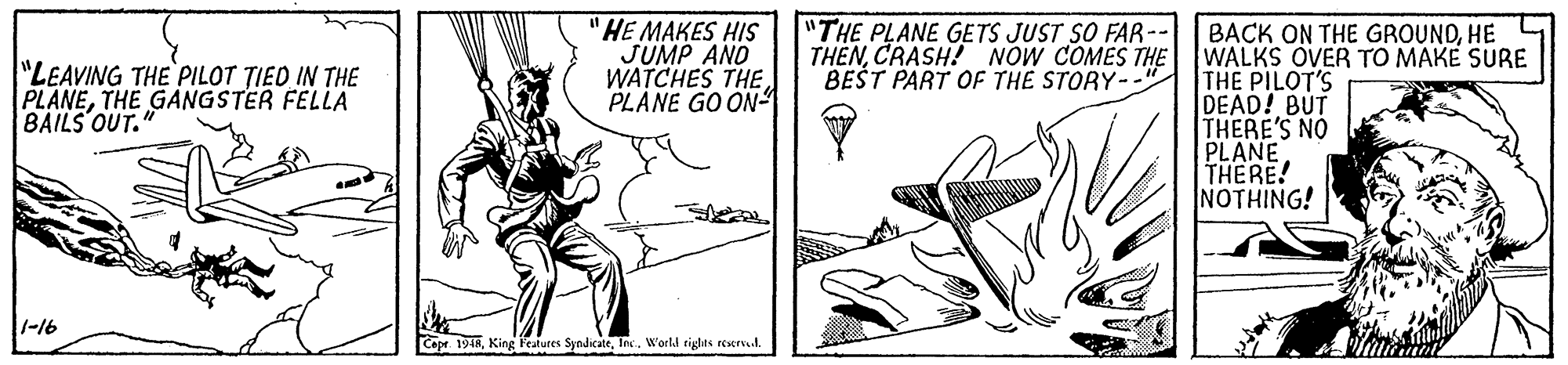 Line art OCR: "HE MAKES HIS JUMP AND WATCHES THE. PLANE GO ON- "THE PLANE GETS JUST SO FAR- THENCRASH! NOW COMES THE BEŠT PART OF THE STORY- BACK ON THE GROUNDHE WALKS OVER TO MAKE SURE THE PILOT'S DEAD! BUT THERE'S NO PLANE THERE! NOTHING! "LEAVING THE PILOT TIED IN THE PLANETHE GANGSTER FELLA BAILS OUT. -16 Cepr 194RIns. Workd rights reserve.l. "HE MAKES HIS JUMP AND WATCHES THE. PLANE GO ON- "THE PLANE GETS JUST SO FAR- THENCRASH! NOW COMES THE BEŠT PART OF THE STORY- BACK ON THE GROUNDHE WALKS OVER TO MAKE SURE THE PILOT'S DEAD! BUT THERE'S NO PLANE THERE! NOTHING! "LEAVING THE PILOT TIED IN THE PLANETHE GANGSTER FELLA BAILS OUT. -16 Cepr 194RKing Featutes SyndicateIns. Workd rights reserve.l.