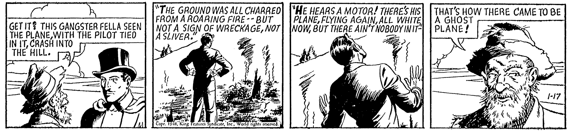 Fiction OCR: "THE GROUNO WAS ALL CHARRED 'HE HEARS A MOTOR! THERE'S HIS FROM A ROARING FIRE --BUT NOT A SIGN OF WRECKAGEBUT THERE AIN'T NOBODY IN IT A SLIVER. THAT'S HOW THERE CAME TO BE A GHOST PLANE! PLANEALL WHITE GET IT? THIS GANGSTER FELLA SEEN THE PLANEWITH THE PILOT TIED IN ITCRASH INTO THE HILL. 1-17 "THE GROUNO WAS ALL CHARRED 'HE HEARS A MOTOR! THERE'S HIS FROM A ROARING FIRE --BUT NOT A SIGN OF WRECKAGENOT NOWBUT THERE AIN'T NOBODY IN IT A SLIVER. THAT'S HOW THERE CAME TO BE A GHOST PLANE! PLANEFLYING AGAINALL WHITE GET IT? THIS GANGSTER FELLA SEEN THE PLANEWITH THE PILOT TIED IN ITCRASH INTO THE HILL. 1-17