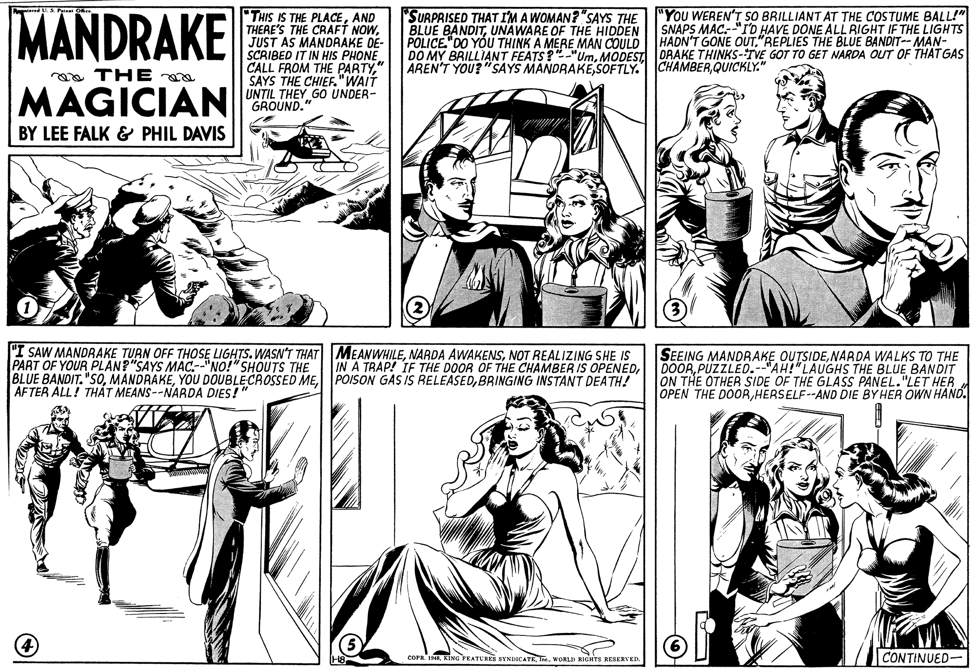 Sleeve OCR: MANDRAKE "THIS IS THE PLACEAND THERE'S THE CRAFT NOWJUST AS MANDRAKE DE- SCRIBED IT IN HIS PHONE. CALL FROM THE PARTY" SAYS THE CHIEF."WAIT UNTIL THEY GO UNDER- GROUND. "SURPRISED THAT I'M A WOMAN? "SAYS THE BLUE BANDITUNAWARE OF THE HIDDEN POLICE."DO YÓU THINK A MERE MAN COULD HADN'T GONE OUT"REPLIES THE BLUE BANDIT--MAN- DO MY BRILLIANT FEATS?"-"UmMODEST DRAKE THINKS-TVE GOT TO GET NARDA OUT OF THAT GAS AREN'T YOU? "SAYS MANDRAKEQUICKLY." "You WEREN'T SO BRILLIANT AT THE COSTUME BALL!" SNAPS MAC.--"I'D HAVE DONE ALL RIGHT IF THE LIGHTS oa THE MAGICIAN BY LEE FALK & PHIL DAVIS "I SAW MANDRAKE TURN OFF THOSE LIGHTS.WASN'T THAT MEANWHILENOT REALIZING SHE IS PART OF YOUR PLAN?"SAYS MAC.--"NO!" SHOUTS THE BLUE BANDIT."SOBRINGING INSTANT DEATH! AFTER ALL! THÁT MEANS--NARDA DIES!" SEEING MANDRAKE OUTSIDENARDA WALKS TO THE DOORPUZZLED.--"AH!"LAUGHS THE BLUE BANDIT THE OTHER SIDE OF THE GLASS PANEL."LET HER OPEN THE DOORHERSELF--AND DIE BY HER OWN HAND. IN A TRAP! IE THE DOOR OF THE CHAMBER IS OPENEDIne. WORLD RIGHTS RESERVED. CONTINUED- MANDRAKE "THIS IS THE PLACEAND THERE'S THE CRAFT NOWJUST AS MANDRAKE DE- SCRIBED IT IN HIS PHONE. CALL FROM THE PARTY" SAYS THE CHIEF."WAIT UNTIL THEY GO UNDER- GROUND. "SURPRISED THAT I'M A WOMAN? "SAYS THE BLUE BANDITUNAWARE OF THE HIDDEN POLICE."DO YÓU THINK A MERE MAN COULD HADN'T GONE OUT"REPLIES THE BLUE BANDIT--MAN- DO MY BRILLIANT FEATS?"-"UmMODEST DRAKE THINKS-TVE GOT TO GET NARDA OUT OF THAT GAS AREN'T YOU? "SAYS MANDRAKESOFTLY. CHAMBERQUICKLY." "You WEREN'T SO BRILLIANT AT THE COSTUME BALL!" SNAPS MAC.--"I'D HAVE DONE ALL RIGHT IF THE LIGHTS oa THE MAGICIAN BY LEE FALK & PHIL DAVIS "I SAW MANDRAKE TURN OFF THOSE LIGHTS.WASN'T THAT MEANWHILENARDA AWAKENSNOT REALIZING SHE IS PART OF YOUR PLAN?"SAYS MAC.--"NO!" SHOUTS THE BLUE BANDIT."SOYOU DOUBLECROSSED MEPOISON GAS IS RELEASEDBRINGING INSTANT DEATH! AFTER ALL! THÁT MEANS--NARDA DIES!" SEEING MANDRAKE OUTSIDENARDA WALKS TO THE DOORPUZZLED.--"AH!"LAUGHS THE BLUE BANDIT THE OTHER SIDE OF THE GLASS PANEL."LET HER OPEN THE DOORHERSELF--AND DIE BY HER OWN HAND. IN A TRAP! IE THE DOOR OF THE CHAMBER IS OPENEDcorR. INKING YEATURES SYNDICATEIne. WORLD RIGHTS RESERVED. CONTINUED-