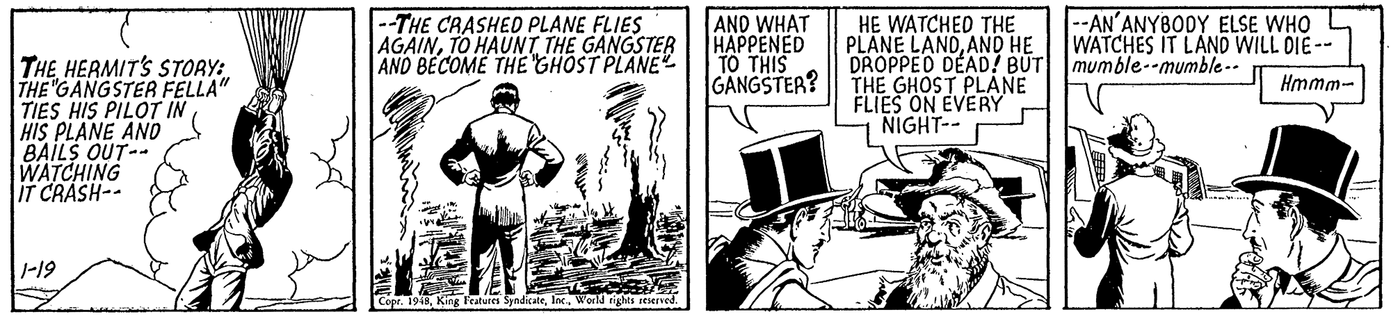 Comics OCR: THE HERMIT'S STORY: THE "GANGSTER FELLA" TIES HIS PILOT IN HIS PLANE AND BAILS OUT-- WATCHING IT CRASH-- --THE CRASHED PLANE FLIES AGAINTO HAUNT THE GANGSTER AND BECOME THE GHOST PLANE AND WHAT HAPPENED TO THIS GANGSTER? HE WATCHED THE PLANE LANDAND HE DROPPED DEAD! BUT mumble--mumble-- THE GHOST PLANE FLIES ON EVERY NIGHT-- --AN'ANYBODY ELSE WHO WATCHES IT LAND WILL DIE-- Hmmm- 1-19 Copr. 1948World rights reserved. THE HERMIT'S STORY: THE "GANGSTER FELLA" TIES HIS PILOT IN HIS PLANE AND BAILS OUT-- WATCHING IT CRASH-- --THE CRASHED PLANE FLIES AGAINTO HAUNT THE GANGSTER AND BECOME THE GHOST PLANE AND WHAT HAPPENED TO THIS GANGSTER? HE WATCHED THE PLANE LANDAND HE DROPPED DEAD! BUT mumble--mumble-- THE GHOST PLANE FLIES ON EVERY NIGHT-- --AN'ANYBODY ELSE WHO WATCHES IT LAND WILL DIE-- Hmmm- 1-19 Copr. 1948King Featutes SyndicateWorld rights reserved.