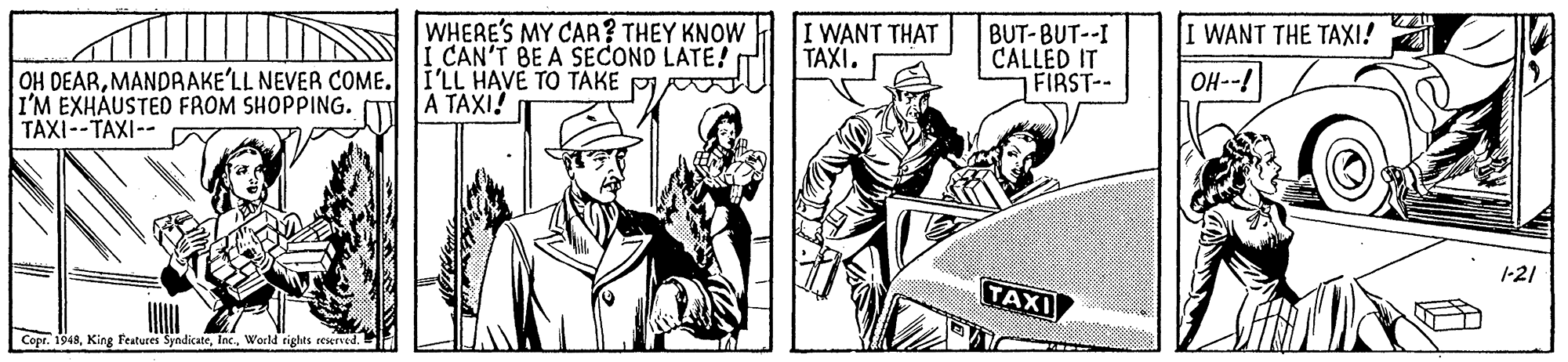 Comic book OCR: I WANT THE TAXI! WHERE'S MY CAA? THEY KNOW I CAN'T BE A SECOND LATE! I'LL HAVE TO TAKE PI A TAXI! I WANT THAT TAXI. BUT-BUT--I CALLED IT FIRST-- OH--! OH DEARMANDRAKE'LL NEVER COME. I'M EXHAUSTED FROM SHOPPING. TAXI--TAXI-- 1-21 TAXI Copr. 1948Woeld rights reserved. I WANT THE TAXI! WHERE'S MY CAA? THEY KNOW I CAN'T BE A SECOND LATE! I'LL HAVE TO TAKE PI A TAXI! I WANT THAT TAXI. BUT-BUT--I CALLED IT FIRST-- OH--! OH DEARMANDRAKE'LL NEVER COME. I'M EXHAUSTED FROM SHOPPING. TAXI--TAXI-- 1-21 TAXI Copr. 1948King Features SyndicateWoeld rights reserved.