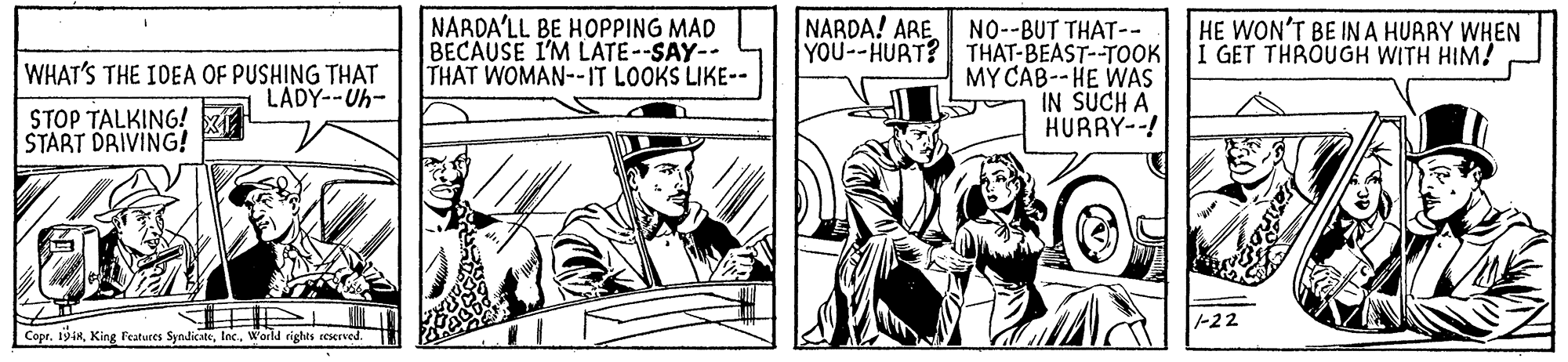Illustration OCR: NARDA'LL BE HOPPING MAD BECAUSE I'M LATE--SAY-- THAT WOMAN--IT LOOKS LIKE-- NARDA! ARE HE WON'T BE IN A HUARY WHEN I GET THROUGH WITH HIM! NO--BUT THAT-- YOU--HURT? THAT-BEAST--TOOK MY CAB--HE WAS V HONS NI HURRY--! WHAT'S THE IDEA OF PUSHING THAT LADY--Uh- STOP TALKING! START DRIVING! 1-22 Copr. 1918World rights reserved. NARDA'LL BE HOPPING MAD BECAUSE I'M LATE--SAY-- THAT WOMAN--IT LOOKS LIKE-- NARDA! ARE HE WON'T BE IN A HUARY WHEN I GET THROUGH WITH HIM! NO--BUT THAT-- YOU--HURT? THAT-BEAST--TOOK MY CAB--HE WAS V HONS NI HURRY--! WHAT'S THE IDEA OF PUSHING THAT LADY--Uh- STOP TALKING! START DRIVING! 1-22 Copr. 1918King Features SyndicateWorld rights reserved.