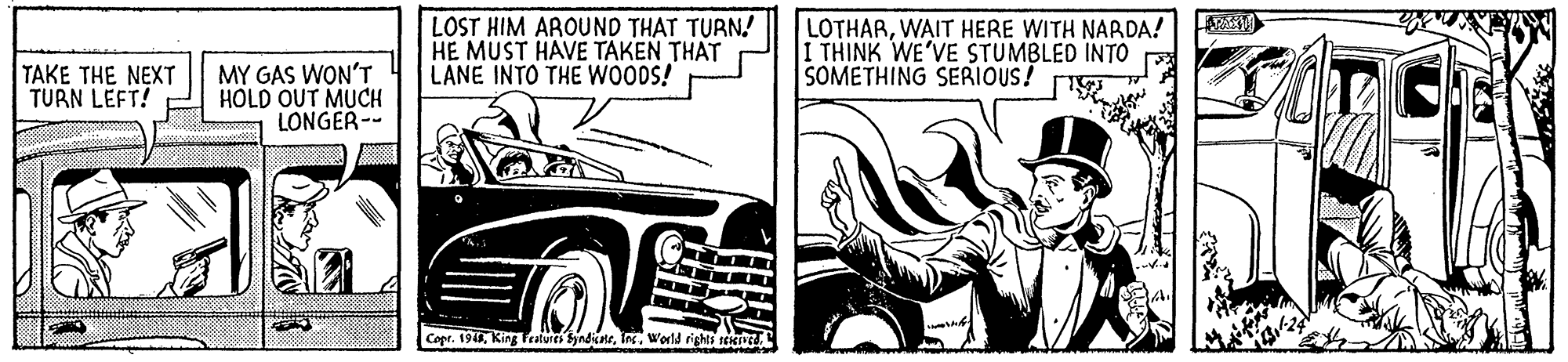 Grille OCR: LOST HIM AROUND THAT TURN! HE MUST HAVE TAKEN THAT LANE INTO THE WOODS! LOTHARWAIT HERE WITH NARDA! I THINK WE'VE STUMBLED INTO SOMETHING SERIOUS! TAKE THE NEXT TURN LEFT! MY GAS WON'T HOLD OUT MUCH LONGER-- Copr. 194World rights seKn LOST HIM AROUND THAT TURN! HE MUST HAVE TAKEN THAT LANE INTO THE WOODS! LOTHARWAIT HERE WITH NARDA! I THINK WE'VE STUMBLED INTO SOMETHING SERIOUS! TAKE THE NEXT TURN LEFT! MY GAS WON'T HOLD OUT MUCH LONGER-- Copr. 194King Teatures SyndicneWorld rights seKn