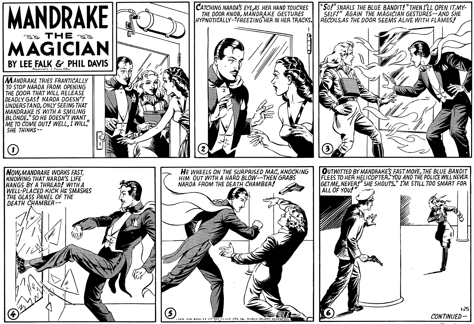 Style OCR: MANDRAKE MAGICIAN CATCHING NARDAS EYEAS HER HAND TOUCHES THE DOOR KNOBMANDRAKE GESTURES HYPNOTICALLY-FREEZING HER IN HER TRACKS. RECOILSAS THE DOOR SEEMS ALIVE WITH FLAMES! "So!" SNARLS THE BLUE BANDIT! "THEN I'LL OPEN ITMY- SELF!" AGAIN THE MAGICIAN GESTURES--AND SHE aa THE BY LEE FALK & PHIL DAVIS RepitiredLs rairia Of MANDRAKE TRIES FRANTICALLY TO STOP NARDA FROM OPENING THE DOOR THAT WILL RELEASE DEADLY GAS! NARDA DOESN'T UNDERSTANDONLY SEEING THAT MANDRAKE IS WITH A SMILING BLONDE." SO HE DOESN'T WANT ME TO COME OUT! WELLSHE THINKS-- NOWKNOWING THAT NARDA'S LIFE HANGS BY A THREAD! WITH A WELL-PLACED KICK HE SMASHES THE GLASS PANEL OF THE DEATH CHAMBER-- OUTWITTED BY MANDRAKE'S FASTMOVETHE BLUE BANDIT FLEES TO HER HELICOPTER."YOU AND THE POLICE WILL NEVER GET MENEVER!" SHE SHOUTS." I'M STILL TOO SMART FOR ALL OF YOU!" HE WHEELS ON THE SURPRISED MACKNOCKING HIM OUT WITH A HARD BLOW--THEN GRABS NARDA FROM THE DEATH CHAMBER! 125 CONTINUED- MANDRAKE MAGICIAN CATCHING NARDAS EYEAS HER HAND TOUCHES THE DOOR KNOBMANDRAKE GESTURES HYPNOTICALLY-FREEZING HER IN HER TRACKS. RECOILSAS THE DOOR SEEMS ALIVE WITH FLAMES! "So!" SNARLS THE BLUE BANDIT! "THEN I'LL OPEN ITMY- SELF!" AGAIN THE MAGICIAN GESTURES--AND SHE aa THE BY LEE FALK & PHIL DAVIS RepitiredLs rairia Of MANDRAKE TRIES FRANTICALLY TO STOP NARDA FROM OPENING THE DOOR THAT WILL RELEASE DEADLY GAS! NARDA DOESN'T UNDERSTANDONLY SEEING THAT MANDRAKE IS WITH A SMILING BLONDE." SO HE DOESN'T WANT ME TO COME OUT! WELLI WILLSHE THINKS-- NOWMANDRAKE WORKS FASTKNOWING THAT NARDA'S LIFE HANGS BY A THREAD! WITH A WELL-PLACED KICK HE SMASHES THE GLASS PANEL OF THE DEATH CHAMBER-- OUTWITTED BY MANDRAKE'S FASTMOVETHE BLUE BANDIT FLEES TO HER HELICOPTER."YOU AND THE POLICE WILL NEVER GET MENEVER!" SHE SHOUTS." I'M STILL TOO SMART FOR ALL OF YOU!" HE WHEELS ON THE SURPRISED MACKNOCKING HIM OUT WITH A HARD BLOW--THEN GRABS NARDA FROM THE DEATH CHAMBER! 125 CONTINUED-