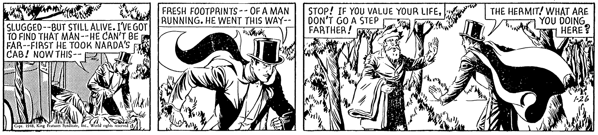 Comic book OCR: FRESH FOOTPRINTS-- OF A MAN RUNNING. HE WENT THIS WAY-- STOP! IF YOU VALUE YOUR LIFEDON'T GO A STEP FARTHER! THE HERMIT! WHAT ARE YOU DOING HERE ? SLUGGED--BUT STILL ALIVE. I'VE GOT TO FIND THAT MAN--HE CAN'T BE FAR--FIRST HE TOOK NARDA'S CAB! NOW THIS -- Cope. 1948eghts FRESH FOOTPRINTS-- OF A MAN RUNNING. HE WENT THIS WAY-- STOP! IF YOU VALUE YOUR LIFEDON'T GO A STEP FARTHER! THE HERMIT! WHAT ARE YOU DOING HERE ? SLUGGED--BUT STILL ALIVE. I'VE GOT TO FIND THAT MAN--HE CAN'T BE FAR--FIRST HE TOOK NARDA'S CAB! NOW THIS -- Cope. 1948King Fratures Synditalr