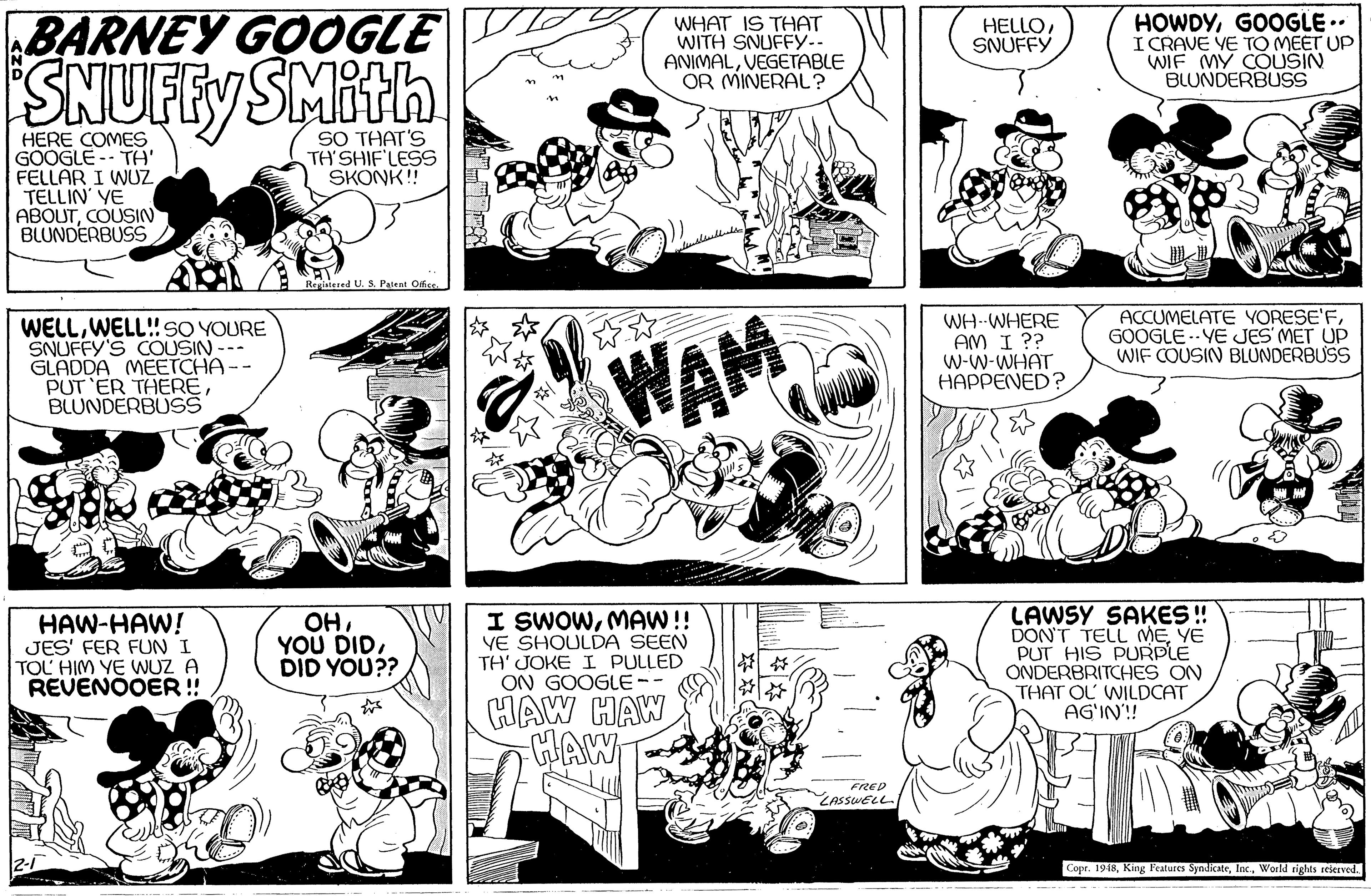 Organism OCR: BARNEY GOOGLE SNUFFY SMith HOWDYGOOGLE .. I CRAVE VE TO MEET UP WIF MY COUSIN BLUNDERBUSS WHAT IS THAT WITH SNUFFY.. ANIMALVEGETABLE OR MINERAL? HELLO SNUFFY SO THAT'S TH'SHIFLESS SKONK! HERE COMES GOOGLE -- TH' FELLAR I WUZ TELLIN' YE ABOUTCOUSIN BLUNDERBUSS Registered U. S. Palent Oice WELLWELL!SO YOURE SNUFFY'S COUSIN --- GLADDA MEETCHA -- PUT 'ER THEREBLUNDERBUSS WAM WH--WHERE AM I ?? W-W-WHAT HAPPENED? ACCUMELATE YORESE'FGOOGLE .- YE JES MET UP WIF COUSIN BLUNDERBUSS HAW-HAW! JES' FER FUN I TOL HIM YE WUZ A REVENOOER!! OHDID YOU?? I SWOWMAW! YE SHOULDA SEEN TH' JOKE I PULLED ON GOOGLE LAWSY SAKES ! DON'T TELL MEYE PUT HIS PURPLE ONDERBRITCHES ON THAT OL WILDCAT AG'IN'! HAW HAW HAW FRED ZASSWELL Copr. 1948World tights reserved. BARNEY GOOGLE SNUFFY SMith HOWDYGOOGLE .. I CRAVE VE TO MEET UP WIF MY COUSIN BLUNDERBUSS WHAT IS THAT WITH SNUFFY.. ANIMALVEGETABLE OR MINERAL? HELLO SNUFFY SO THAT'S TH'SHIFLESS SKONK! HERE COMES GOOGLE -- TH' FELLAR I WUZ TELLIN' YE ABOUTCOUSIN BLUNDERBUSS Registered U. S. Palent Oice WELLWELL!SO YOURE SNUFFY'S COUSIN --- GLADDA MEETCHA -- PUT 'ER THEREBLUNDERBUSS WAM WH--WHERE AM I ?? W-W-WHAT HAPPENED? ACCUMELATE YORESE'FGOOGLE .- YE JES MET UP WIF COUSIN BLUNDERBUSS HAW-HAW! JES' FER FUN I TOL HIM YE WUZ A REVENOOER!! OHYOU DIDDID YOU?? I SWOWMAW! YE SHOULDA SEEN TH' JOKE I PULLED ON GOOGLE LAWSY SAKES ! DON'T TELL MEYE PUT HIS PURPLE ONDERBRITCHES ON THAT OL WILDCAT AG'IN'! HAW HAW HAW FRED ZASSWELL Copr. 1948King Features SyndicateWorld tights reserved.