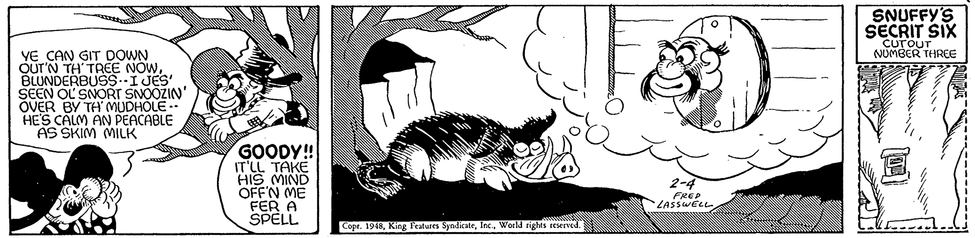 Black-and-white OCR: SNUFFY'S SECRIT SIX CurouT NUMBER THREE YE CAN GIT DOWN OUT'N TH' TREE NOWBLUNDERBUSS.-IJES SEEN OL SNORT SNOOZIN' OVER BY TH MUDHOLE HE'S CALM AN PEACABLE AS SKIM MILK GOODY! CTAKG"?? HIS MIND OFF'N ME FER A SPELL 2-4 FREP LASSWELL Copr. 1948World rights reserved. SNUFFY'S SECRIT SIX CurouT NUMBER THREE YE CAN GIT DOWN OUT'N TH' TREE NOWBLUNDERBUSS.-IJES SEEN OL SNORT SNOOZIN' OVER BY TH MUDHOLE HE'S CALM AN PEACABLE AS SKIM MILK GOODY! CTAKG"?? HIS MIND OFF'N ME FER A SPELL 2-4 FREP LASSWELL Copr. 1948King Features SyndicateWorld rights reserved.