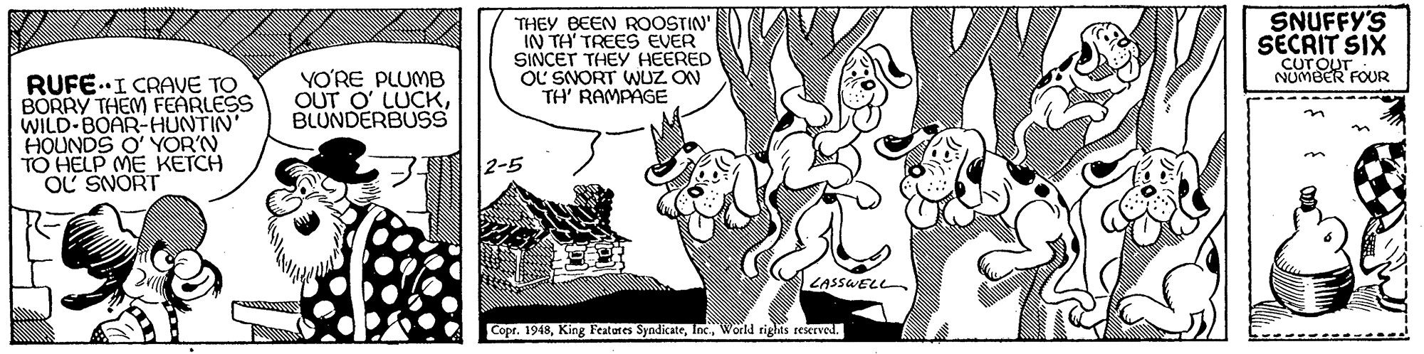 Adaptation OCR: SNUFFY'S THEY BEEN ROOSTIN' IN TH' TREES EVER SINCET THEY HEERED OL SNORT WUZ ON TH' RAMPAGE SECRIT SIX CUT OUT NUMBER FOUR YO?RE PLUMB RUFE.I CRAVE TO BORRY THEM FEARLESS WILD-BOAR-HUNTIN' HOUNDS O' YOR'N TO HELP ME KETCH OL SNORT OUT O LUCKBLUNDERBUSS 2-5 LASSWELL Copr. 1948World rights rexrved. SNUFFY'S THEY BEEN ROOSTIN' IN TH' TREES EVER SINCET THEY HEERED OL SNORT WUZ ON TH' RAMPAGE SECRIT SIX CUT OUT NUMBER FOUR YO?RE PLUMB RUFE.I CRAVE TO BORRY THEM FEARLESS WILD-BOAR-HUNTIN' HOUNDS O' YOR'N TO HELP ME KETCH OL SNORT OUT O LUCKBLUNDERBUSS 2-5 LASSWELL Copr. 1948King Featares SyndicateWorld rights rexrved.
