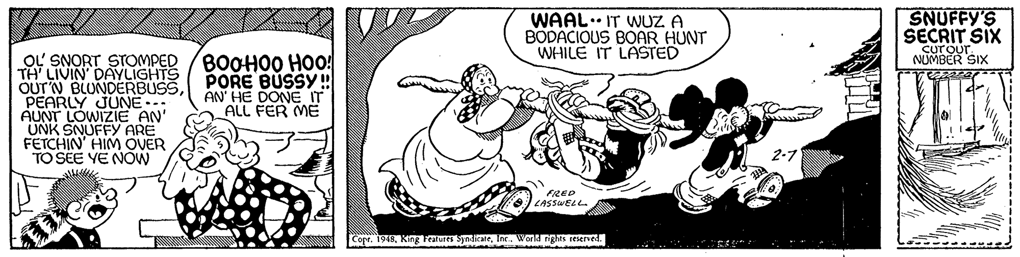 Drawing OCR: SNUFFY'S WAAL.. IT WUZ A BODACIOUS BOAR HUNT WHILE IT LASTED SECRIT SIX Curour NUMBER SIX OL' SNORT STOMPED TH LIVIN DAYLIGHTS OUT'N BLUNDERBUSSPEARLY JUNE-. AUNT LOWIZIE AN' UNK SNUFFY ARE FETCHIN' HIM OVER TO SEE YE NOW BOOHO0 HOO! PORE BUSSY! AN' HE DONE IT ALL FER ME 2-7 FRED LASSWELL. Copt. 1948Inc. World rights reserved. SNUFFY'S WAAL.. IT WUZ A BODACIOUS BOAR HUNT WHILE IT LASTED SECRIT SIX Curour NUMBER SIX OL' SNORT STOMPED TH LIVIN DAYLIGHTS OUT'N BLUNDERBUSSPEARLY JUNE-. AUNT LOWIZIE AN' UNK SNUFFY ARE FETCHIN' HIM OVER TO SEE YE NOW BOOHO0 HOO! PORE BUSSY! AN' HE DONE IT ALL FER ME 2-7 FRED LASSWELL. Copt. 1948King Features SyndicateInc. World rights reserved.