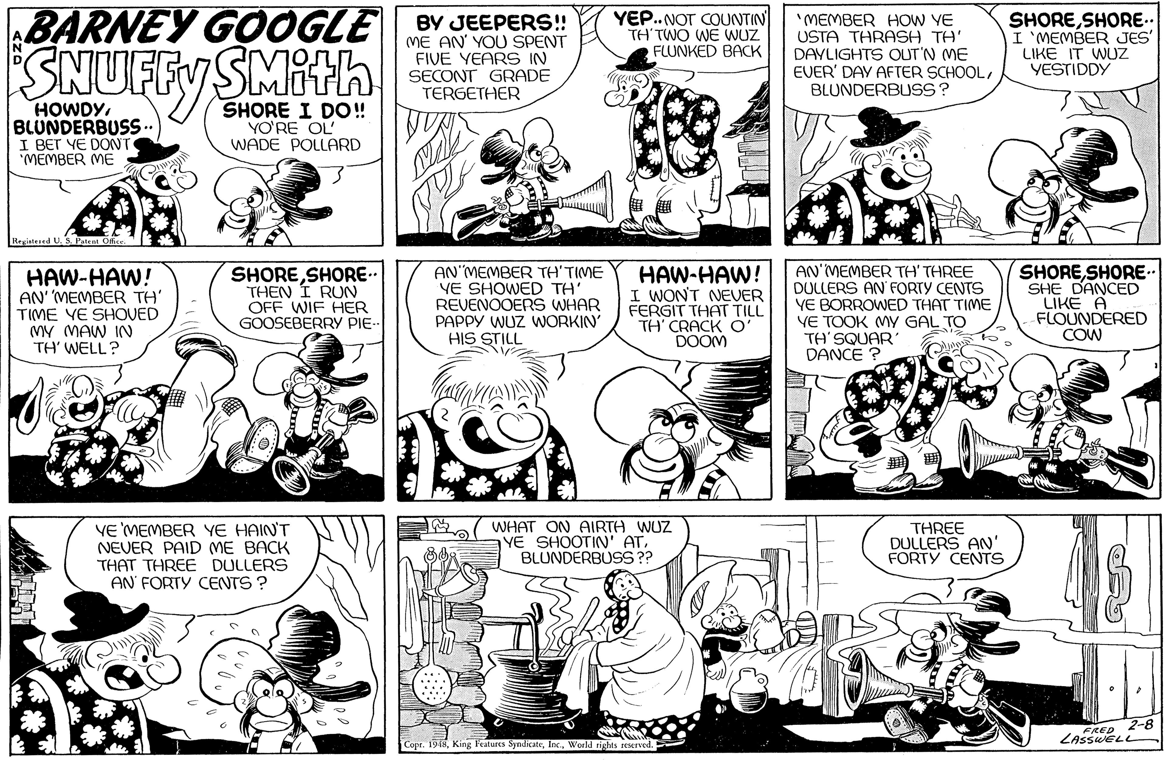 Mammal OCR: BARNEY GOOGLE SNUFFY SMith YEP..NOT COUNTIN TH'TWO WE WUZ FLUNKED BACK "MEMBER HOW YE USTA THRASH TH' DAYLIGHTS OUT'N ME EVER' DAY AFTER SCHOOLBLUNDERBUSS? SHORESHORE.. I 'MEMBER JES' BY JEEPERS!! (ME AN' YOU SPENT FIVE YEARS IN SECONT GRADE TERGETHER LIKE IT WUZ YESTIDDY HOWDYBLUNDERBUSS.. I BET YE DONT "MEMBER ME SHORE I DO! YO'RE OL' WADE POLLARD Registesed HAW-HAW! AN' MEMBER TH' TIME VE SHOVED MY MAW IN TH' WELL? SHORESHORE- THEN Í RUN OFF WIF HER GOOSEBERRY PIE-- AN MEMBER TH'TIME YE SHOWED TH' REVENOOERS WHAR PAPPY WUZ WORKIN' HIS STILL HAW-HAW! I WON'T NEVER FERGIT THAT TILL TH CRACK O' DOOM AN'MEMBER TH' THREE DULLERS AN FORTY CENTS YE BORROWED THAT TIME VE TOOK MY GAL TO TH' SQUAR DANCE ? SHORESHORE.. SHE DANCED LIKE A FLOUNDERED COW VE MEMBER YE HAIN'T NEVER PAID ME BACK THAT THREE DULLERS AN' FORTY CENTS ? ( WHAT ON AIRTH WUZ YE SHOOTIN' ATBLUNDERBUSS ?? THREE DULLERS AN' FORTY CENTS FRED 2-8 ZASSWELL Cope. 1918World tights reserved. BARNEY GOOGLE SNUFFY SMith YEP..NOT COUNTIN TH'TWO WE WUZ FLUNKED BACK "MEMBER HOW YE USTA THRASH TH' DAYLIGHTS OUT'N ME EVER' DAY AFTER SCHOOLBLUNDERBUSS? SHORESHORE.. I 'MEMBER JES' BY JEEPERS!! (ME AN' YOU SPENT FIVE YEARS IN SECONT GRADE TERGETHER LIKE IT WUZ YESTIDDY HOWDYBLUNDERBUSS.. I BET YE DONT "MEMBER ME SHORE I DO! YO'RE OL' WADE POLLARD Registesed HAW-HAW! AN' MEMBER TH' TIME VE SHOVED MY MAW IN TH' WELL? SHORESHORE- THEN Í RUN OFF WIF HER GOOSEBERRY PIE-- AN MEMBER TH'TIME YE SHOWED TH' REVENOOERS WHAR PAPPY WUZ WORKIN' HIS STILL HAW-HAW! I WON'T NEVER FERGIT THAT TILL TH CRACK O' DOOM AN'MEMBER TH' THREE DULLERS AN FORTY CENTS YE BORROWED THAT TIME VE TOOK MY GAL TO TH' SQUAR DANCE ? SHORESHORE.. SHE DANCED LIKE A FLOUNDERED COW VE MEMBER YE HAIN'T NEVER PAID ME BACK THAT THREE DULLERS AN' FORTY CENTS ? ( WHAT ON AIRTH WUZ YE SHOOTIN' ATBLUNDERBUSS ?? THREE DULLERS AN' FORTY CENTS FRED 2-8 ZASSWELL Cope. 1918King Peatures SyndicateWorld tights reserved.